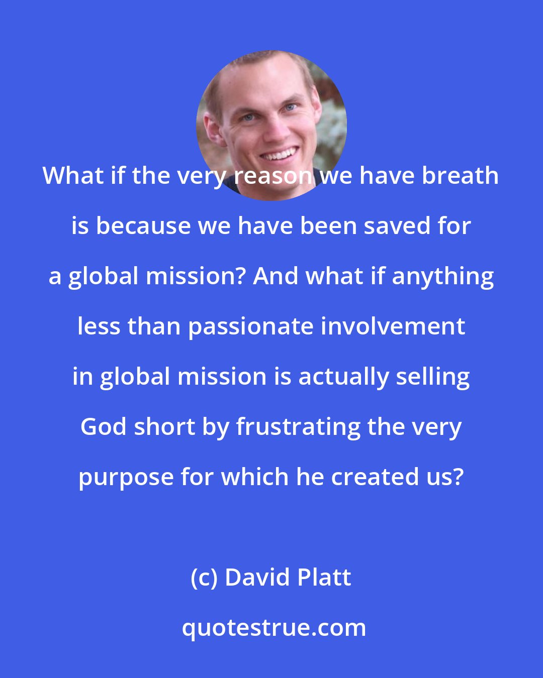 David Platt: What if the very reason we have breath is because we have been saved for a global mission? And what if anything less than passionate involvement in global mission is actually selling God short by frustrating the very purpose for which he created us?