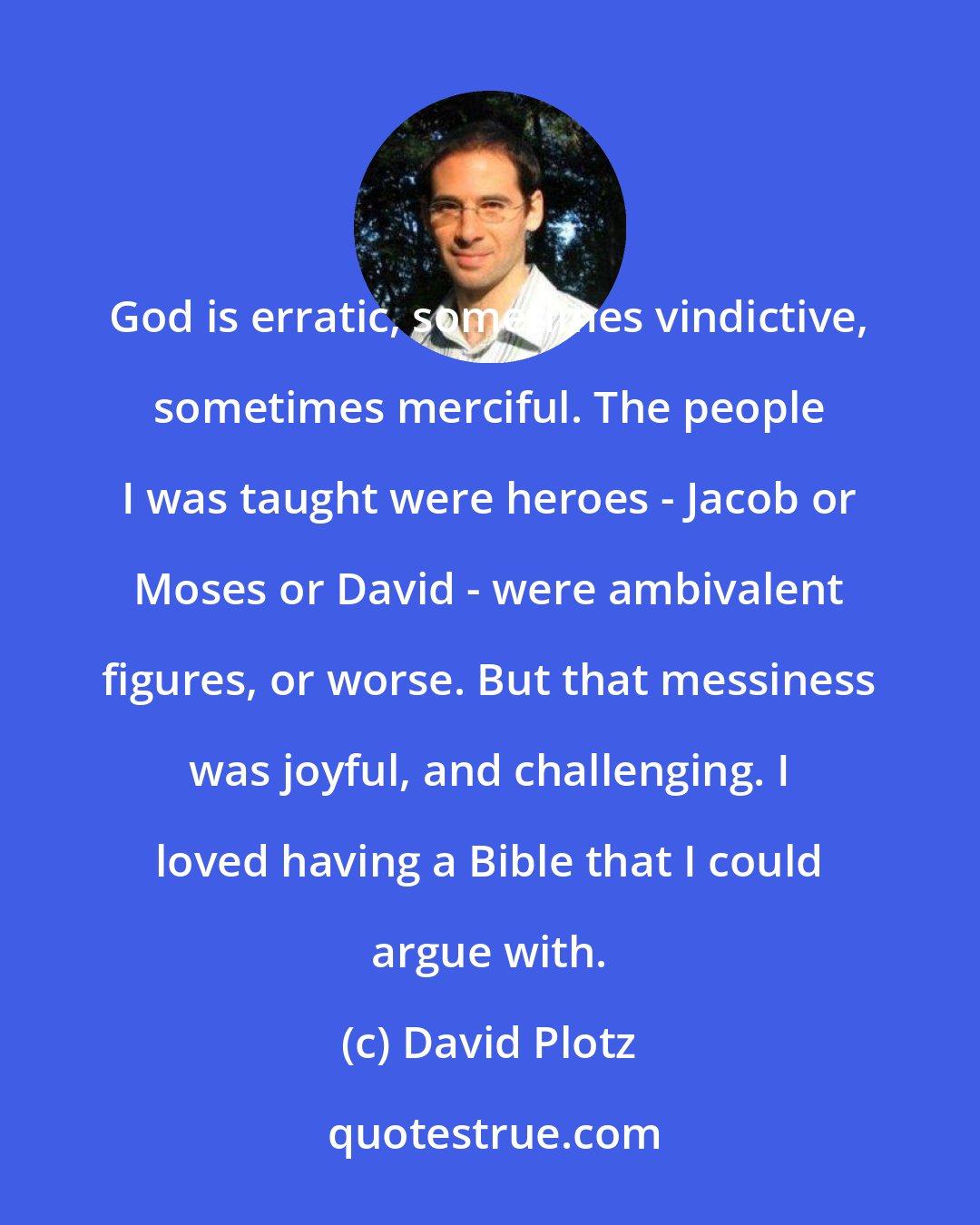 David Plotz: God is erratic, sometimes vindictive, sometimes merciful. The people I was taught were heroes - Jacob or Moses or David - were ambivalent figures, or worse. But that messiness was joyful, and challenging. I loved having a Bible that I could argue with.