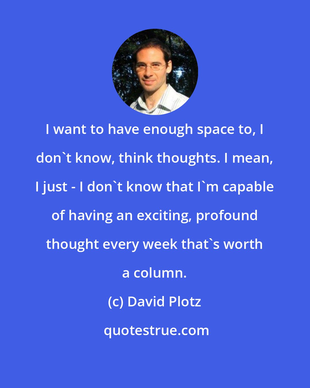 David Plotz: I want to have enough space to, I don't know, think thoughts. I mean, I just - I don't know that I'm capable of having an exciting, profound thought every week that's worth a column.