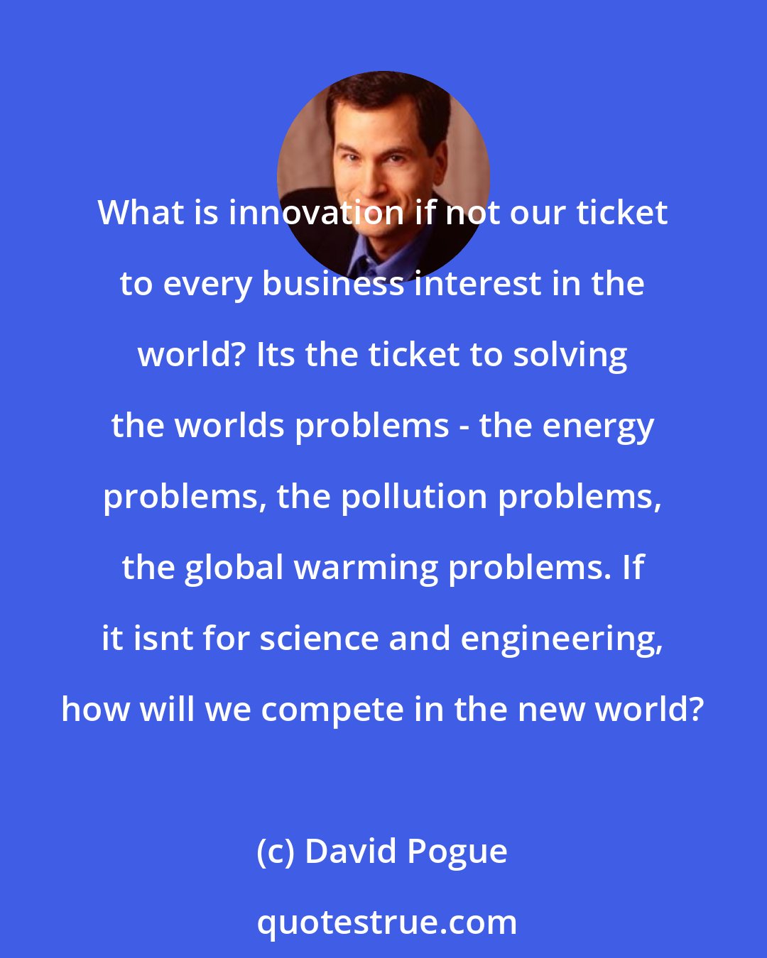 David Pogue: What is innovation if not our ticket to every business interest in the world? Its the ticket to solving the worlds problems - the energy problems, the pollution problems, the global warming problems. If it isnt for science and engineering, how will we compete in the new world?