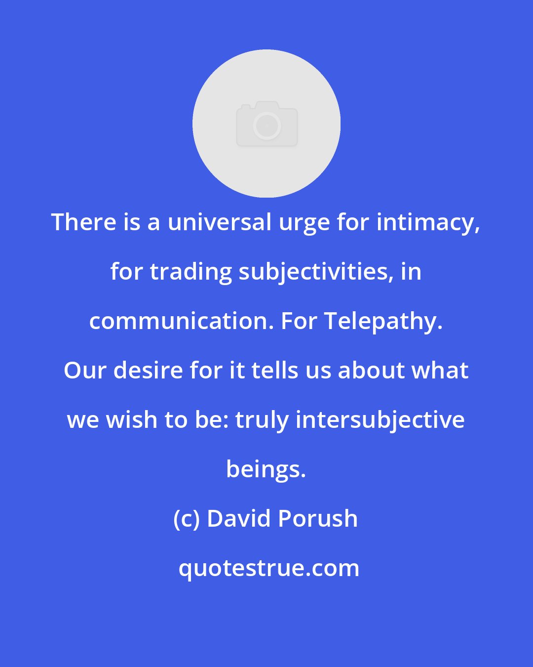 David Porush: There is a universal urge for intimacy, for trading subjectivities, in communication. For Telepathy. Our desire for it tells us about what we wish to be: truly intersubjective beings.