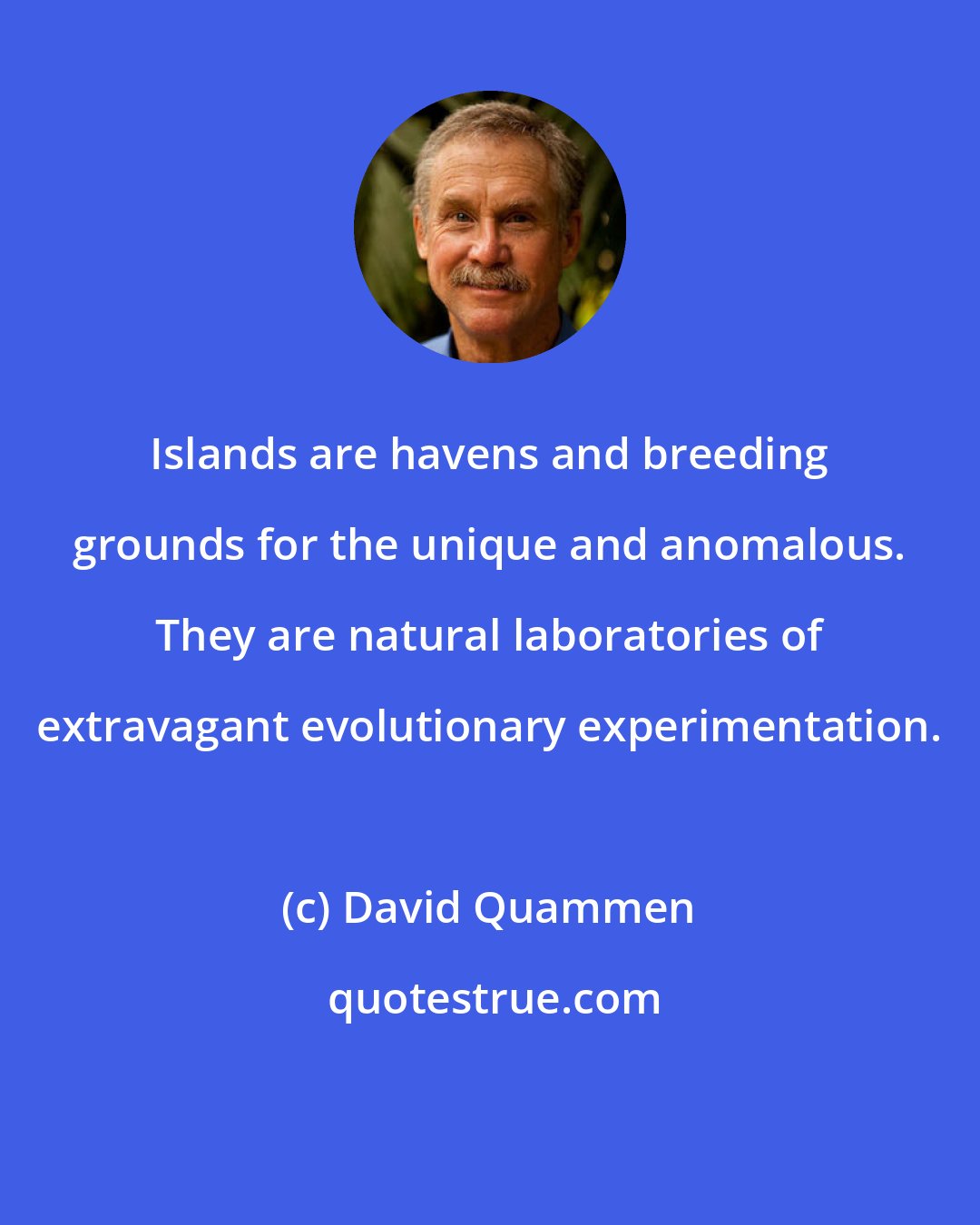 David Quammen: Islands are havens and breeding grounds for the unique and anomalous. They are natural laboratories of extravagant evolutionary experimentation.