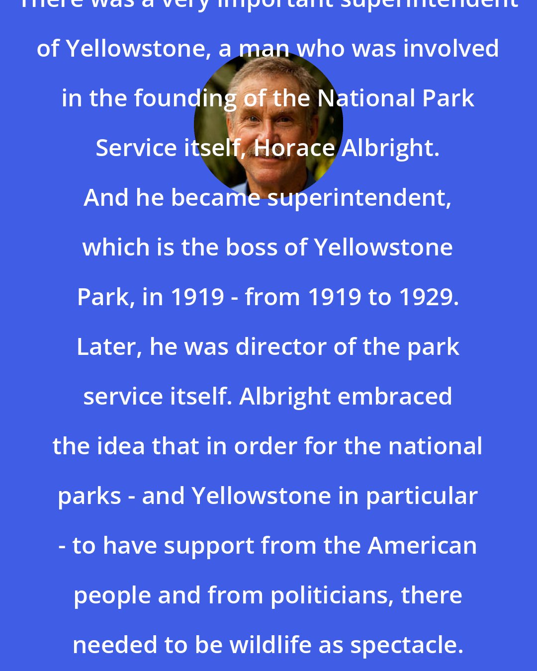 David Quammen: There was a very important superintendent of Yellowstone, a man who was involved in the founding of the National Park Service itself, Horace Albright. And he became superintendent, which is the boss of Yellowstone Park, in 1919 - from 1919 to 1929. Later, he was director of the park service itself. Albright embraced the idea that in order for the national parks - and Yellowstone in particular - to have support from the American people and from politicians, there needed to be wildlife as spectacle.