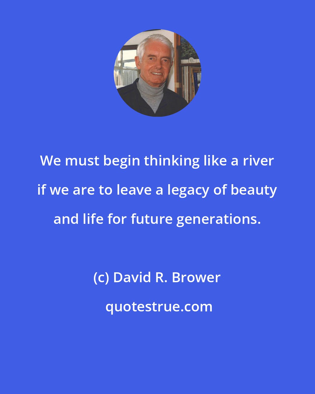 David R. Brower: We must begin thinking like a river if we are to leave a legacy of beauty and life for future generations.