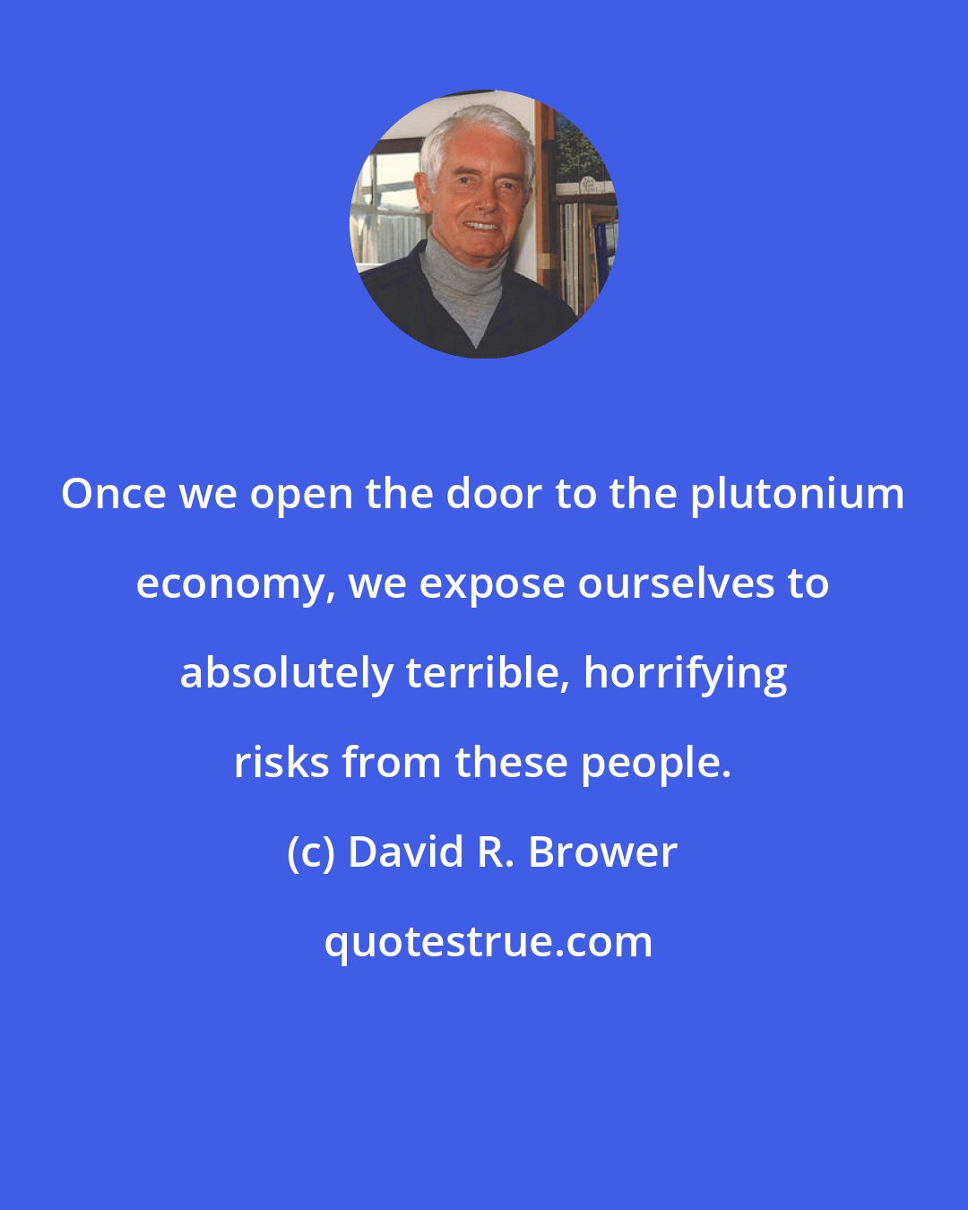 David R. Brower: Once we open the door to the plutonium economy, we expose ourselves to absolutely terrible, horrifying risks from these people.