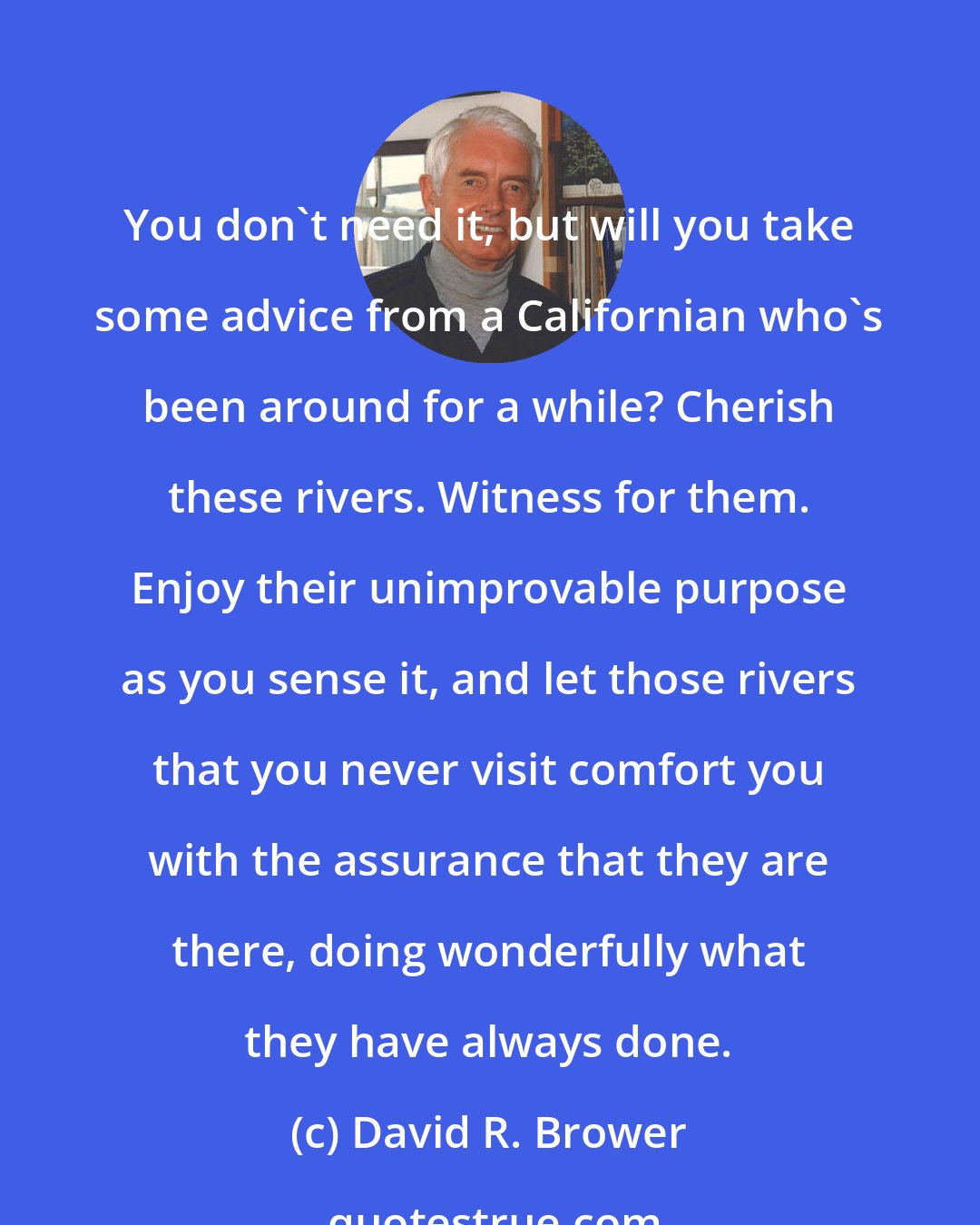 David R. Brower: You don't need it, but will you take some advice from a Californian who's been around for a while? Cherish these rivers. Witness for them. Enjoy their unimprovable purpose as you sense it, and let those rivers that you never visit comfort you with the assurance that they are there, doing wonderfully what they have always done.