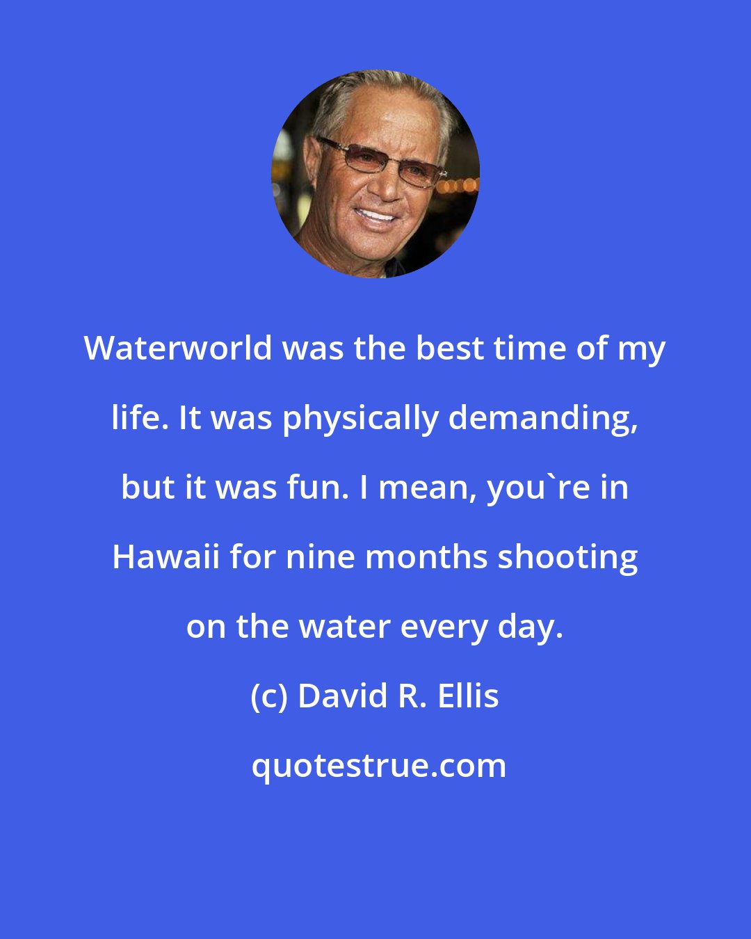 David R. Ellis: Waterworld was the best time of my life. It was physically demanding, but it was fun. I mean, you're in Hawaii for nine months shooting on the water every day.