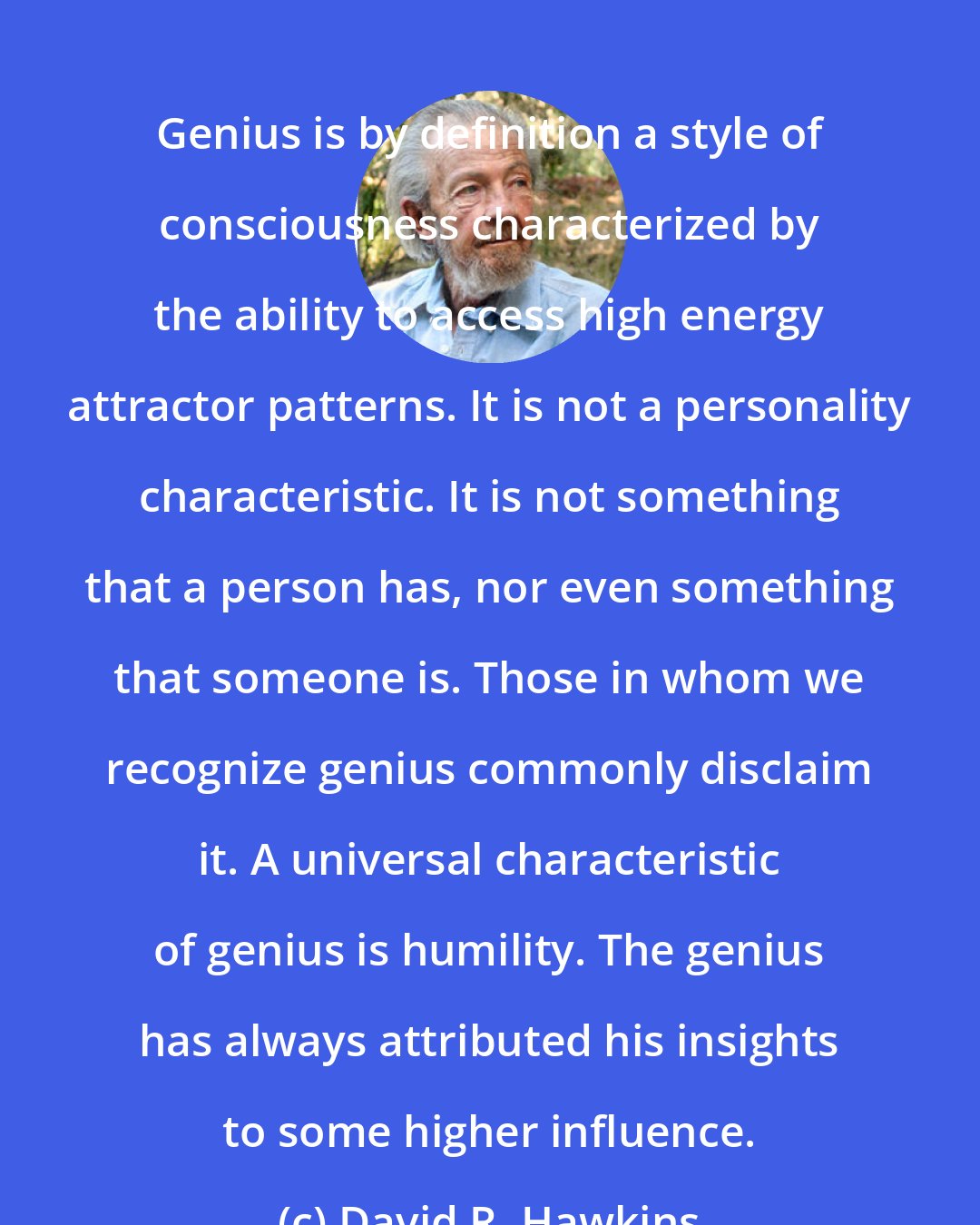 David R. Hawkins: Genius is by definition a style of consciousness characterized by the ability to access high energy attractor patterns. It is not a personality characteristic. It is not something that a person has, nor even something that someone is. Those in whom we recognize genius commonly disclaim it. A universal characteristic of genius is humility. The genius has always attributed his insights to some higher influence.