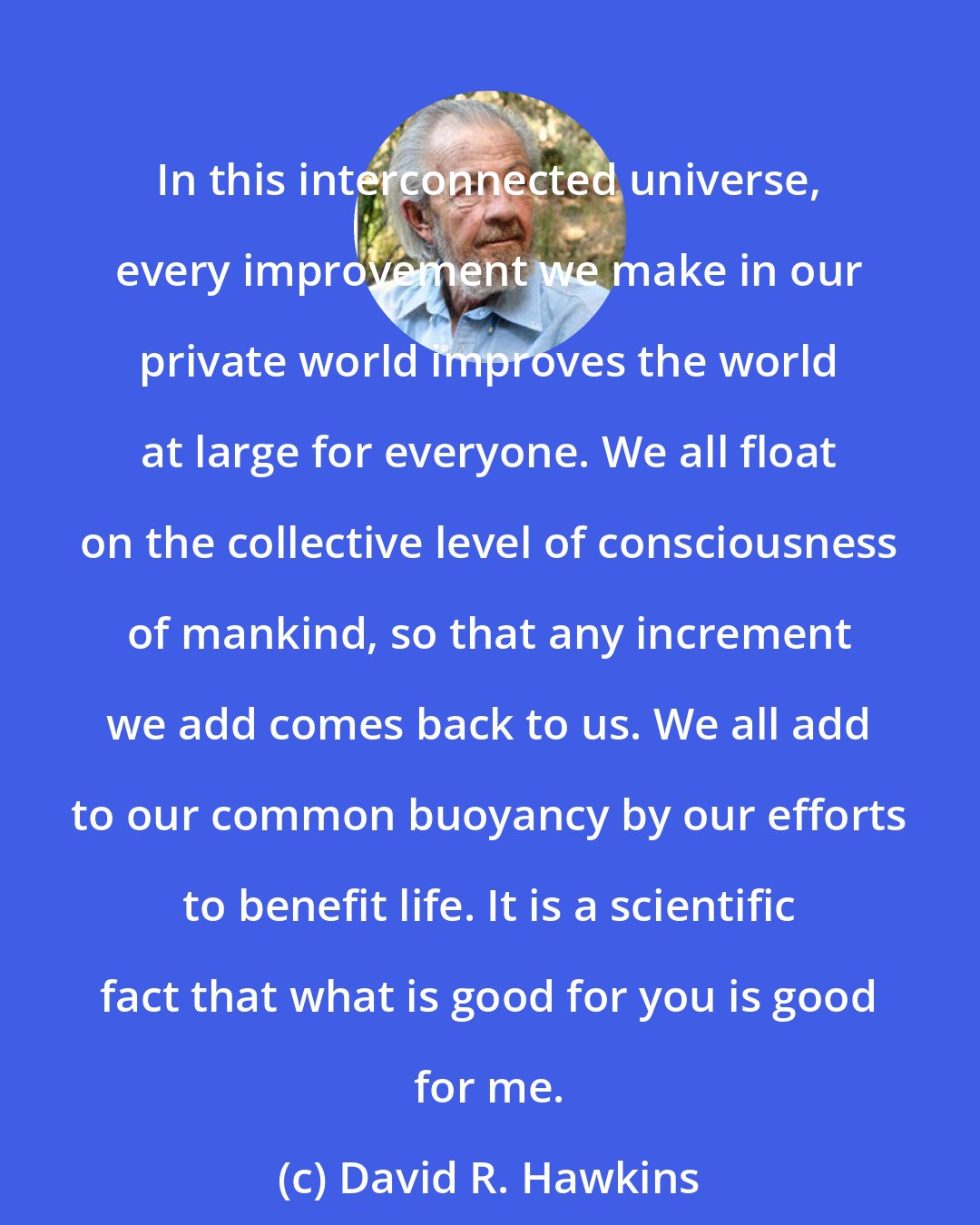 David R. Hawkins: In this interconnected universe, every improvement we make in our private world improves the world at large for everyone. We all float on the collective level of consciousness of mankind, so that any increment we add comes back to us. We all add to our common buoyancy by our efforts to benefit life. It is a scientific fact that what is good for you is good for me.