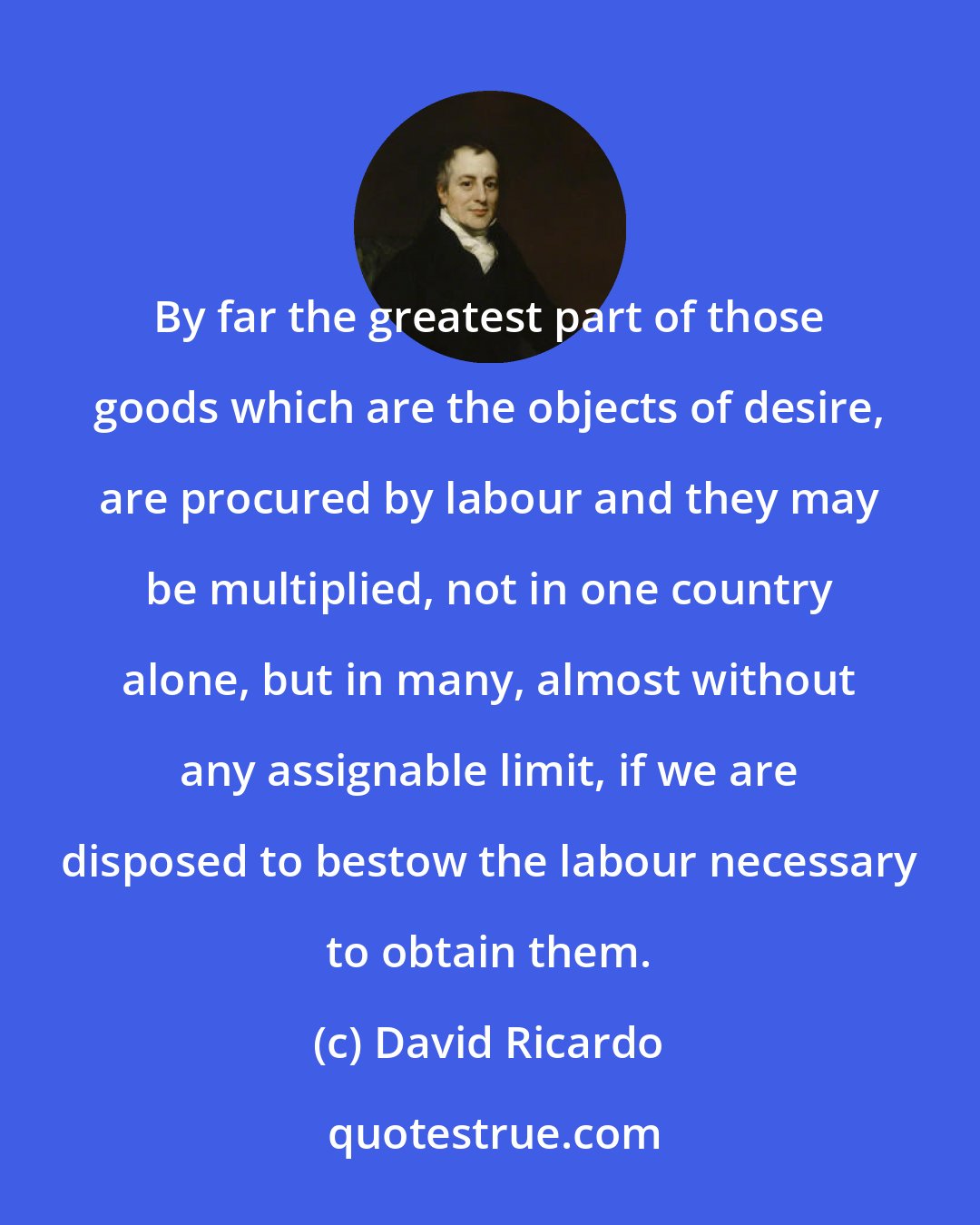 David Ricardo: By far the greatest part of those goods which are the objects of desire, are procured by labour and they may be multiplied, not in one country alone, but in many, almost without any assignable limit, if we are disposed to bestow the labour necessary to obtain them.