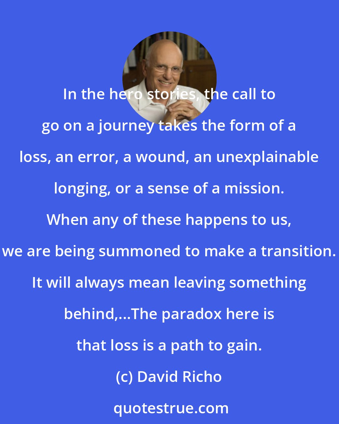 David Richo: In the hero stories, the call to go on a journey takes the form of a loss, an error, a wound, an unexplainable longing, or a sense of a mission. When any of these happens to us, we are being summoned to make a transition. It will always mean leaving something behind,...The paradox here is that loss is a path to gain.