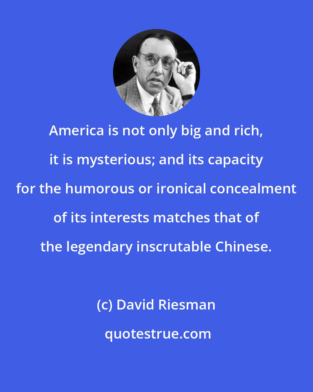 David Riesman: America is not only big and rich, it is mysterious; and its capacity for the humorous or ironical concealment of its interests matches that of the legendary inscrutable Chinese.