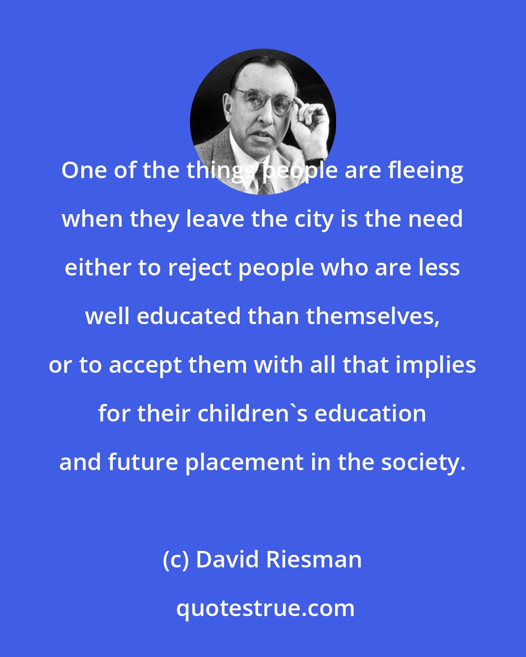 David Riesman: One of the things people are fleeing when they leave the city is the need either to reject people who are less well educated than themselves, or to accept them with all that implies for their children's education and future placement in the society.