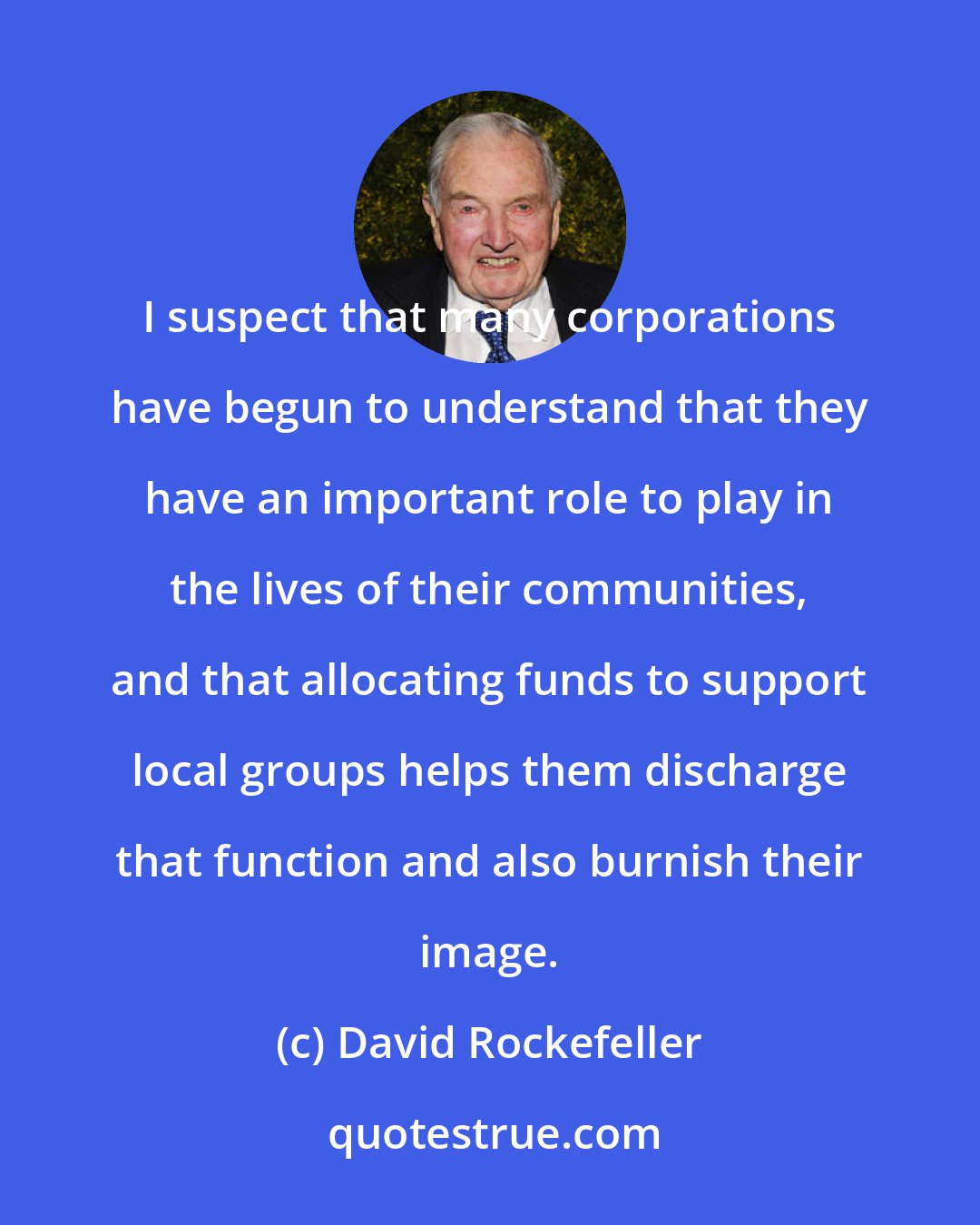 David Rockefeller: I suspect that many corporations have begun to understand that they have an important role to play in the lives of their communities, and that allocating funds to support local groups helps them discharge that function and also burnish their image.