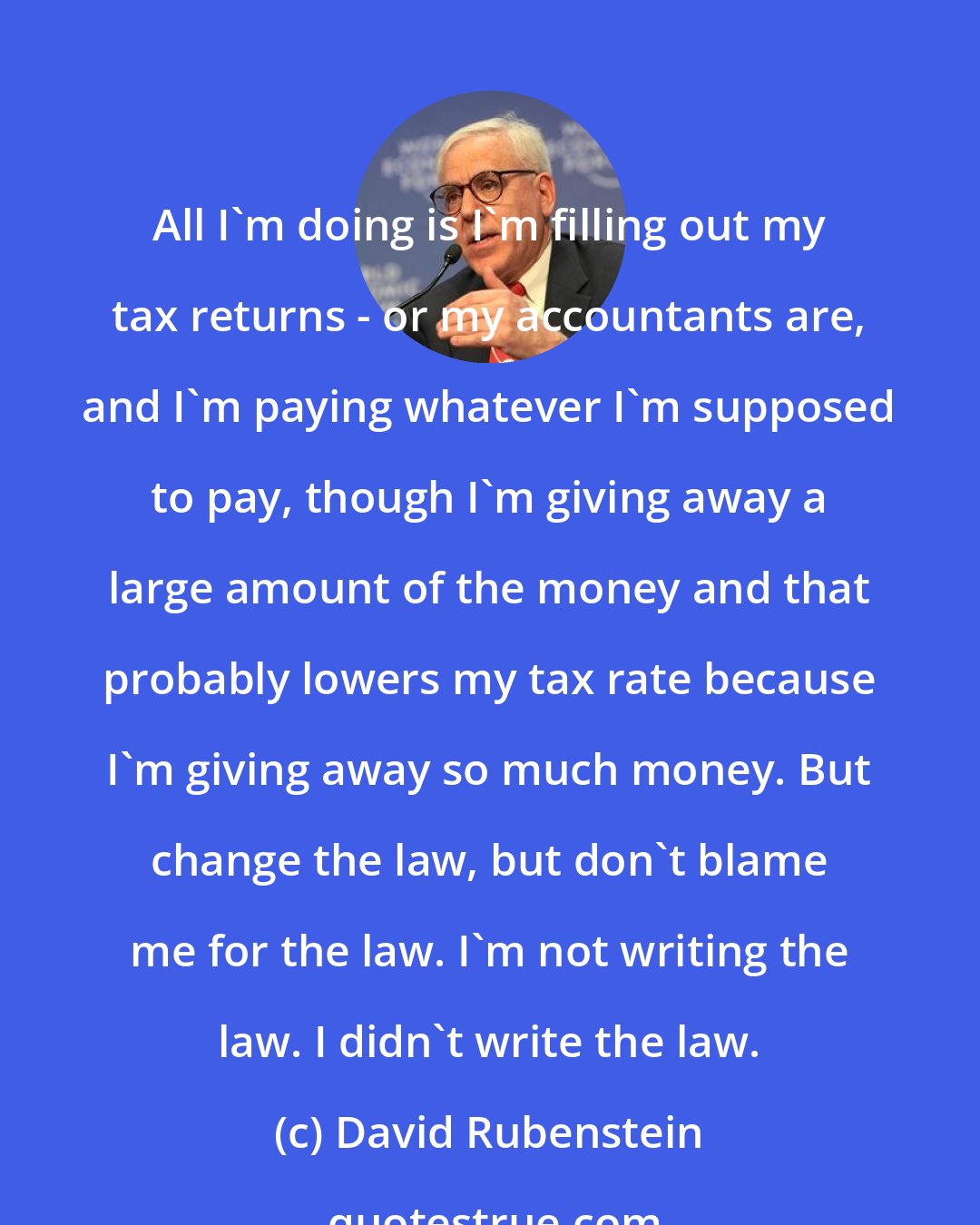 David Rubenstein: All I'm doing is I'm filling out my tax returns - or my accountants are, and I'm paying whatever I'm supposed to pay, though I'm giving away a large amount of the money and that probably lowers my tax rate because I'm giving away so much money. But change the law, but don't blame me for the law. I'm not writing the law. I didn't write the law.