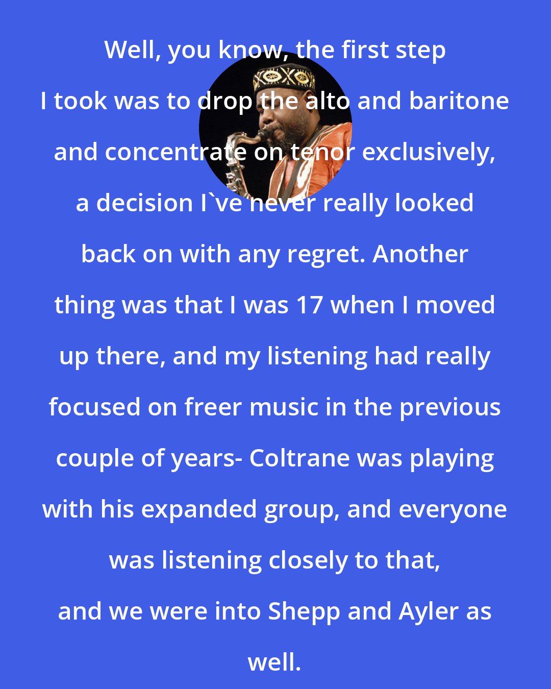 David S. Ware: Well, you know, the first step I took was to drop the alto and baritone and concentrate on tenor exclusively, a decision I've never really looked back on with any regret. Another thing was that I was 17 when I moved up there, and my listening had really focused on freer music in the previous couple of years- Coltrane was playing with his expanded group, and everyone was listening closely to that, and we were into Shepp and Ayler as well.