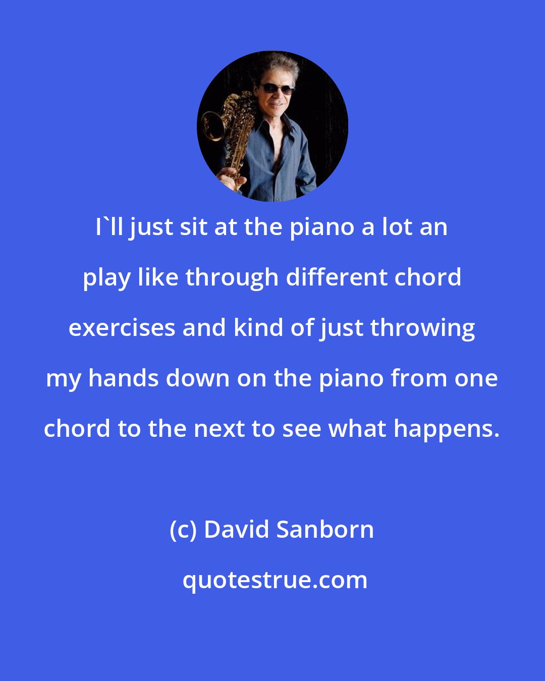 David Sanborn: I'll just sit at the piano a lot an play like through different chord exercises and kind of just throwing my hands down on the piano from one chord to the next to see what happens.