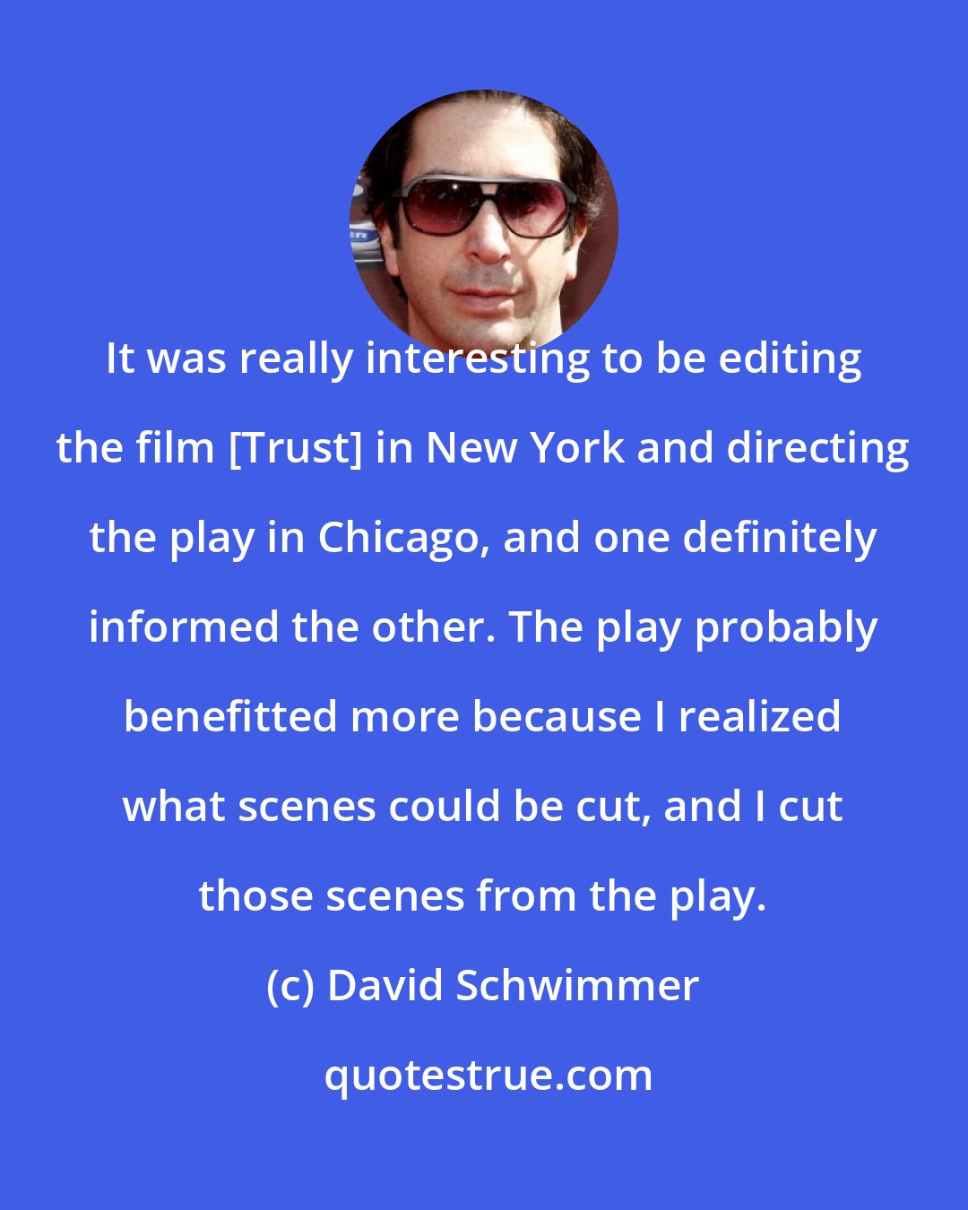 David Schwimmer: It was really interesting to be editing the film [Trust] in New York and directing the play in Chicago, and one definitely informed the other. The play probably benefitted more because I realized what scenes could be cut, and I cut those scenes from the play.