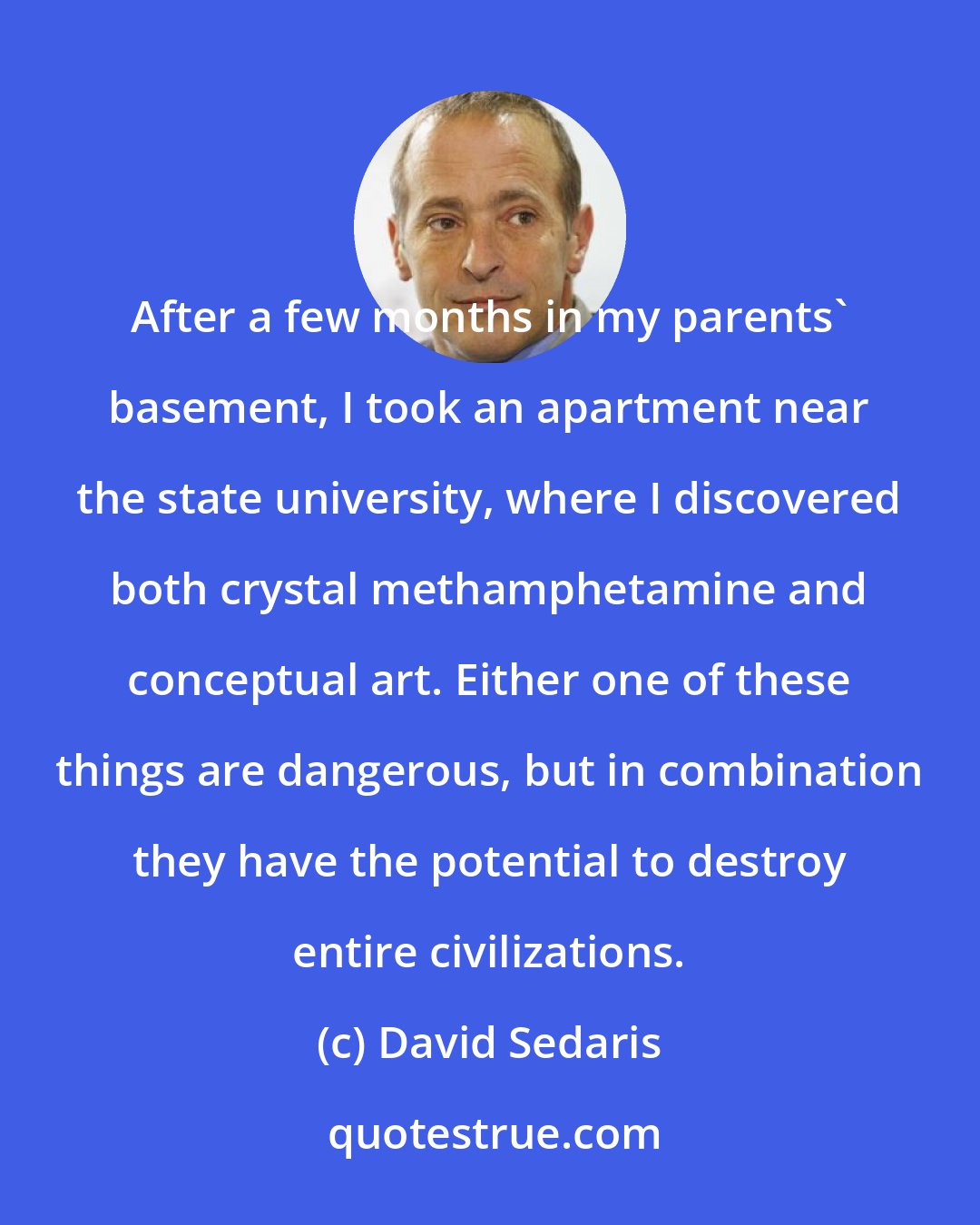 David Sedaris: After a few months in my parents' basement, I took an apartment near the state university, where I discovered both crystal methamphetamine and conceptual art. Either one of these things are dangerous, but in combination they have the potential to destroy entire civilizations.