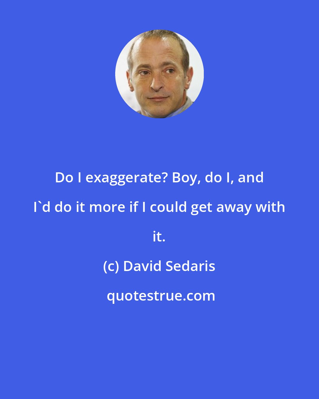 David Sedaris: Do I exaggerate? Boy, do I, and I'd do it more if I could get away with it.