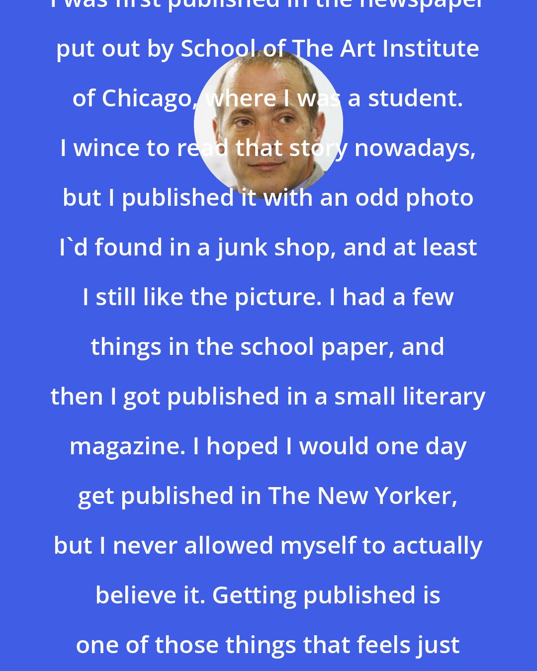 David Sedaris: I was first published in the newspaper put out by School of The Art Institute of Chicago, where I was a student. I wince to read that story nowadays, but I published it with an odd photo I'd found in a junk shop, and at least I still like the picture. I had a few things in the school paper, and then I got published in a small literary magazine. I hoped I would one day get published in The New Yorker, but I never allowed myself to actually believe it. Getting published is one of those things that feels just as good as you'd hoped it would.