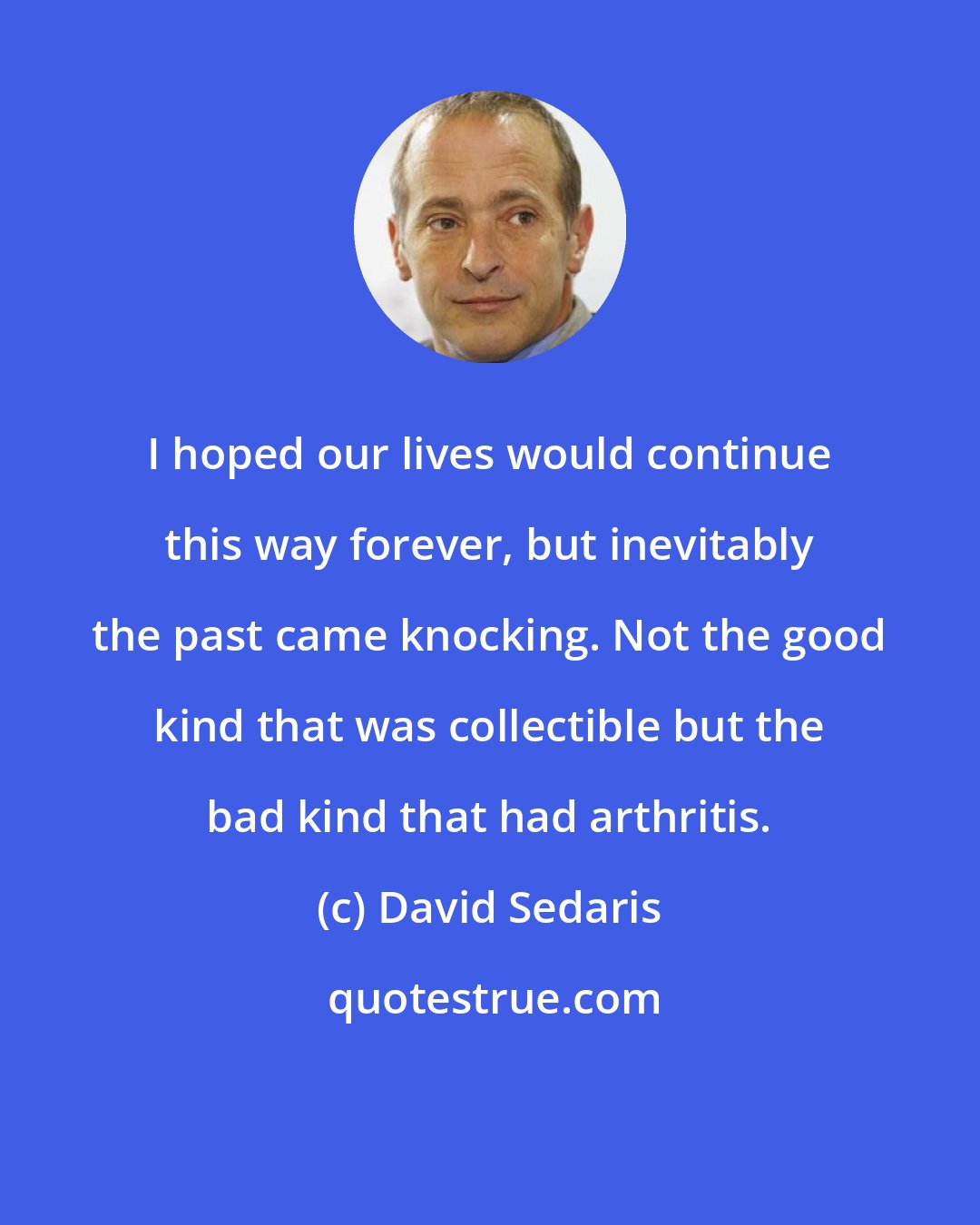 David Sedaris: I hoped our lives would continue this way forever, but inevitably the past came knocking. Not the good kind that was collectible but the bad kind that had arthritis.