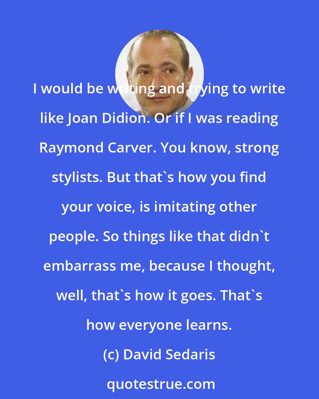 David Sedaris: I would be writing and trying to write like Joan Didion. Or if I was reading Raymond Carver. You know, strong stylists. But that's how you find your voice, is imitating other people. So things like that didn't embarrass me, because I thought, well, that's how it goes. That's how everyone learns.