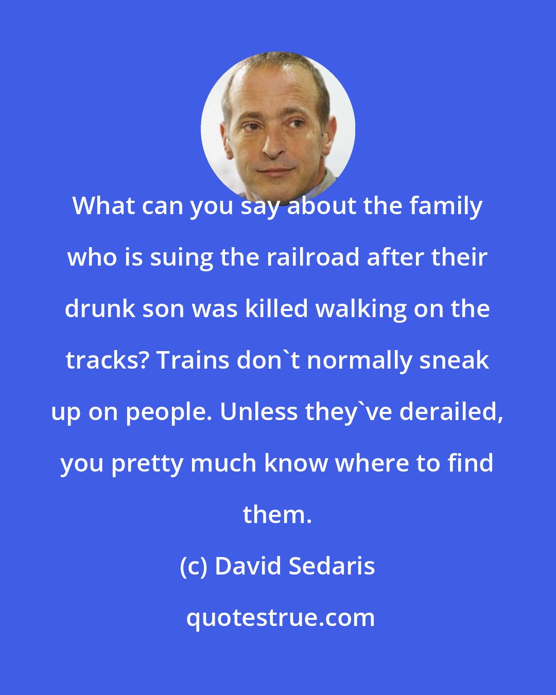 David Sedaris: What can you say about the family who is suing the railroad after their drunk son was killed walking on the tracks? Trains don't normally sneak up on people. Unless they've derailed, you pretty much know where to find them.