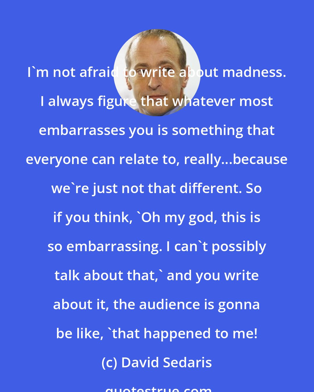 David Sedaris: I'm not afraid to write about madness. I always figure that whatever most embarrasses you is something that everyone can relate to, really...because we're just not that different. So if you think, 'Oh my god, this is so embarrassing. I can't possibly talk about that,' and you write about it, the audience is gonna be like, 'that happened to me!