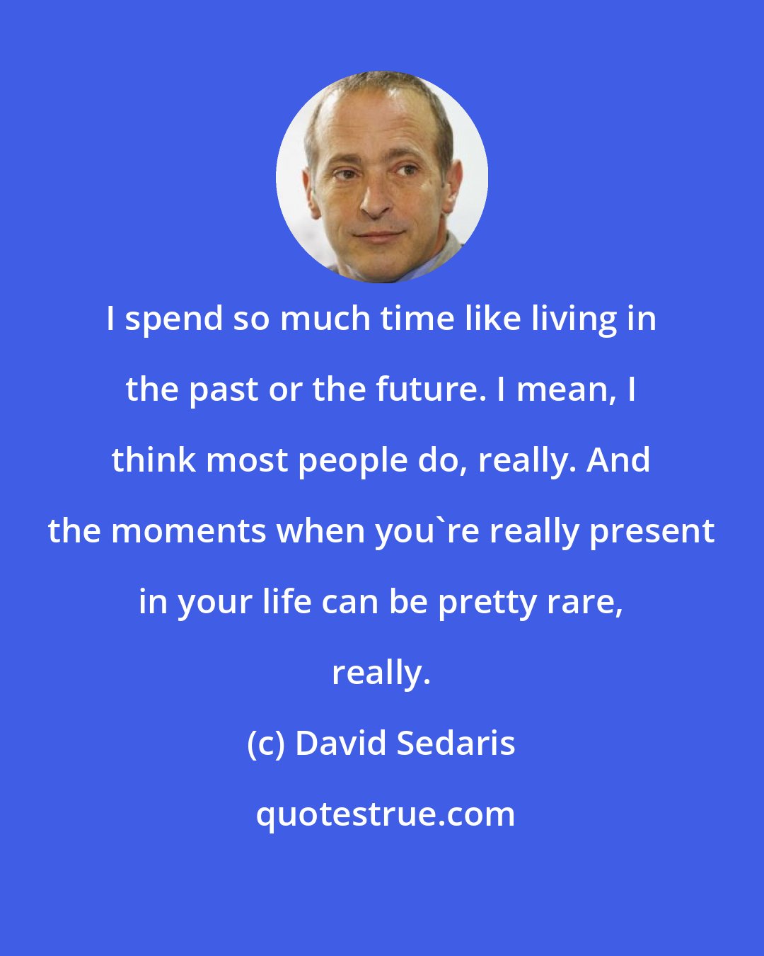David Sedaris: I spend so much time like living in the past or the future. I mean, I think most people do, really. And the moments when you're really present in your life can be pretty rare, really.