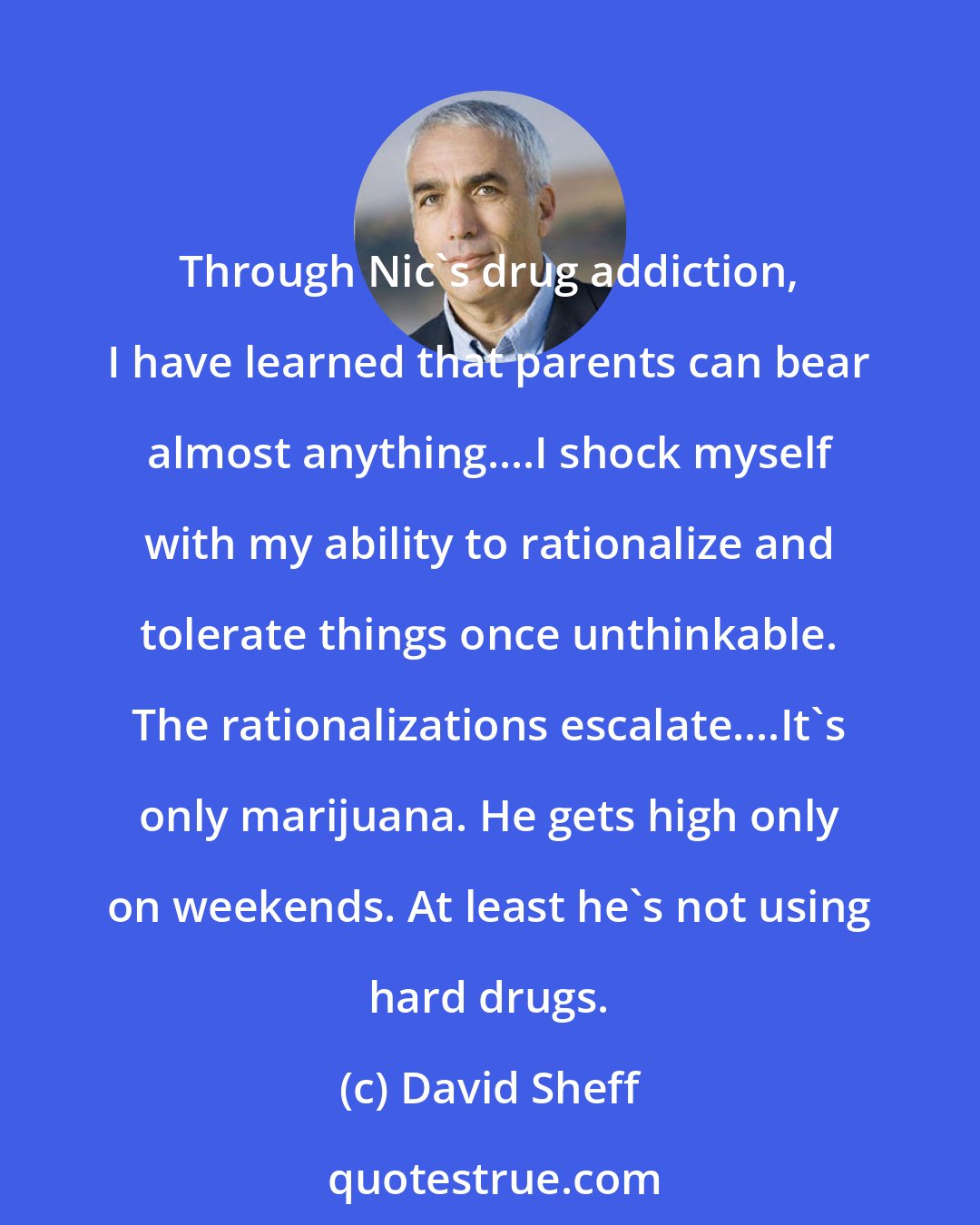 David Sheff: Through Nic's drug addiction, I have learned that parents can bear almost anything....I shock myself with my ability to rationalize and tolerate things once unthinkable. The rationalizations escalate....It's only marijuana. He gets high only on weekends. At least he's not using hard drugs.