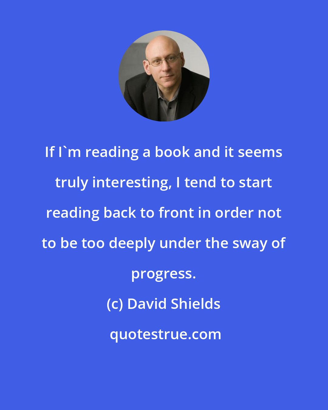 David Shields: If I'm reading a book and it seems truly interesting, I tend to start reading back to front in order not to be too deeply under the sway of progress.