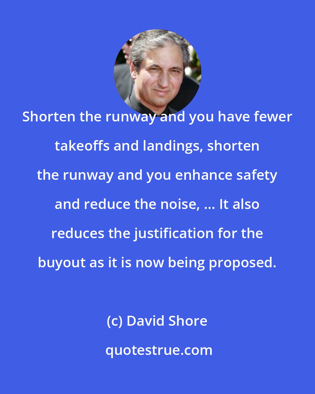 David Shore: Shorten the runway and you have fewer takeoffs and landings, shorten the runway and you enhance safety and reduce the noise, ... It also reduces the justification for the buyout as it is now being proposed.