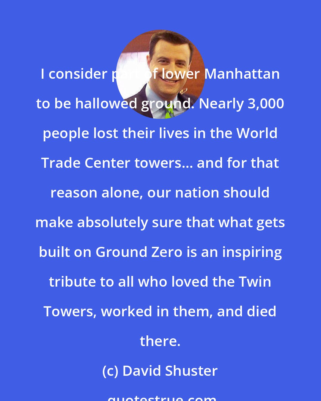 David Shuster: I consider part of lower Manhattan to be hallowed ground. Nearly 3,000 people lost their lives in the World Trade Center towers... and for that reason alone, our nation should make absolutely sure that what gets built on Ground Zero is an inspiring tribute to all who loved the Twin Towers, worked in them, and died there.