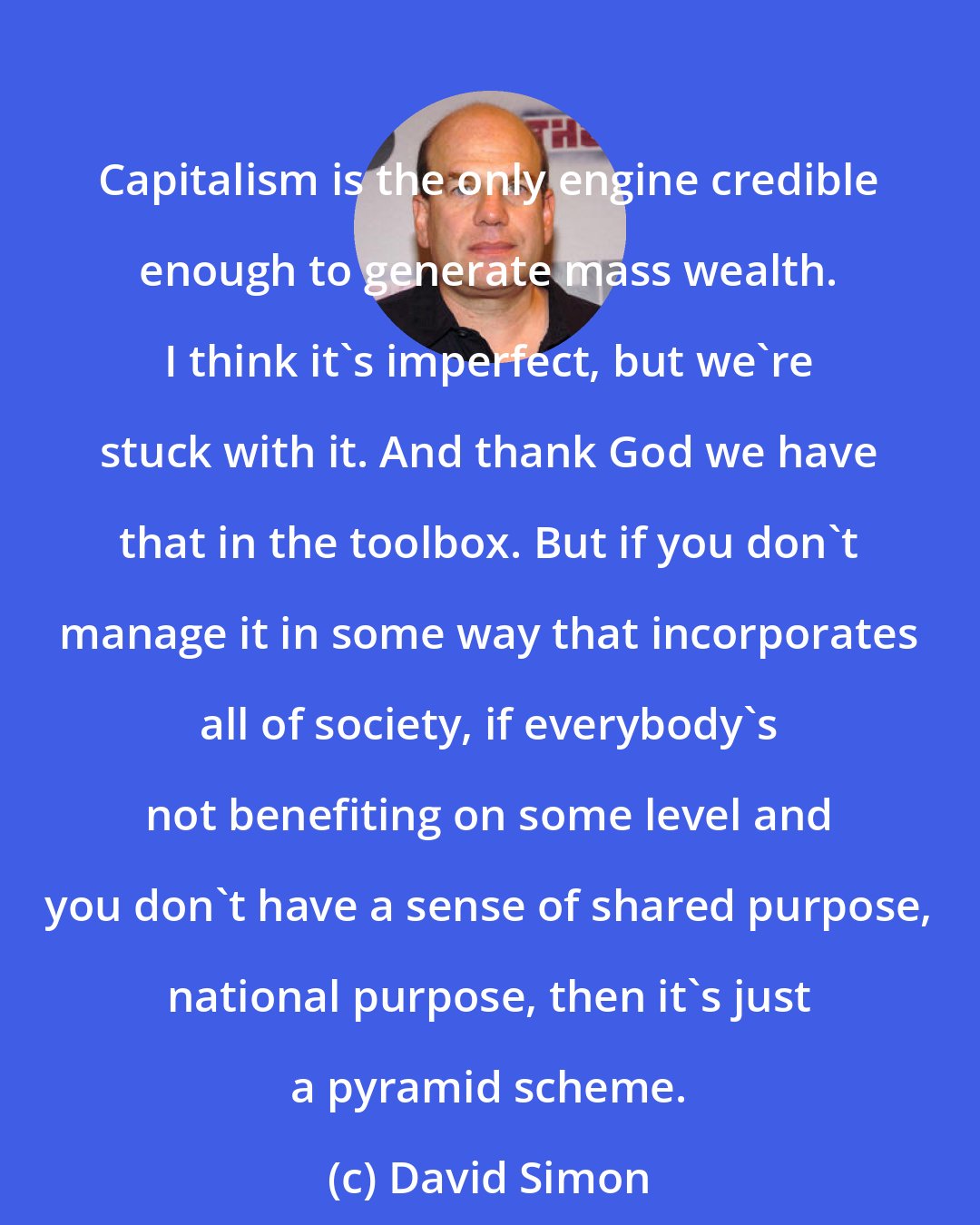 David Simon: Capitalism is the only engine credible enough to generate mass wealth. I think it's imperfect, but we're stuck with it. And thank God we have that in the toolbox. But if you don't manage it in some way that incorporates all of society, if everybody's not benefiting on some level and you don't have a sense of shared purpose, national purpose, then it's just a pyramid scheme.