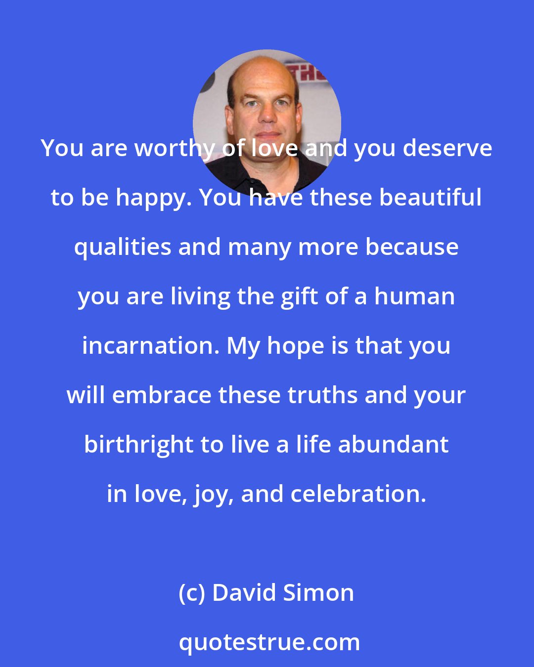 David Simon: You are worthy of love and you deserve to be happy. You have these beautiful qualities and many more because you are living the gift of a human incarnation. My hope is that you will embrace these truths and your birthright to live a life abundant in love, joy, and celebration.