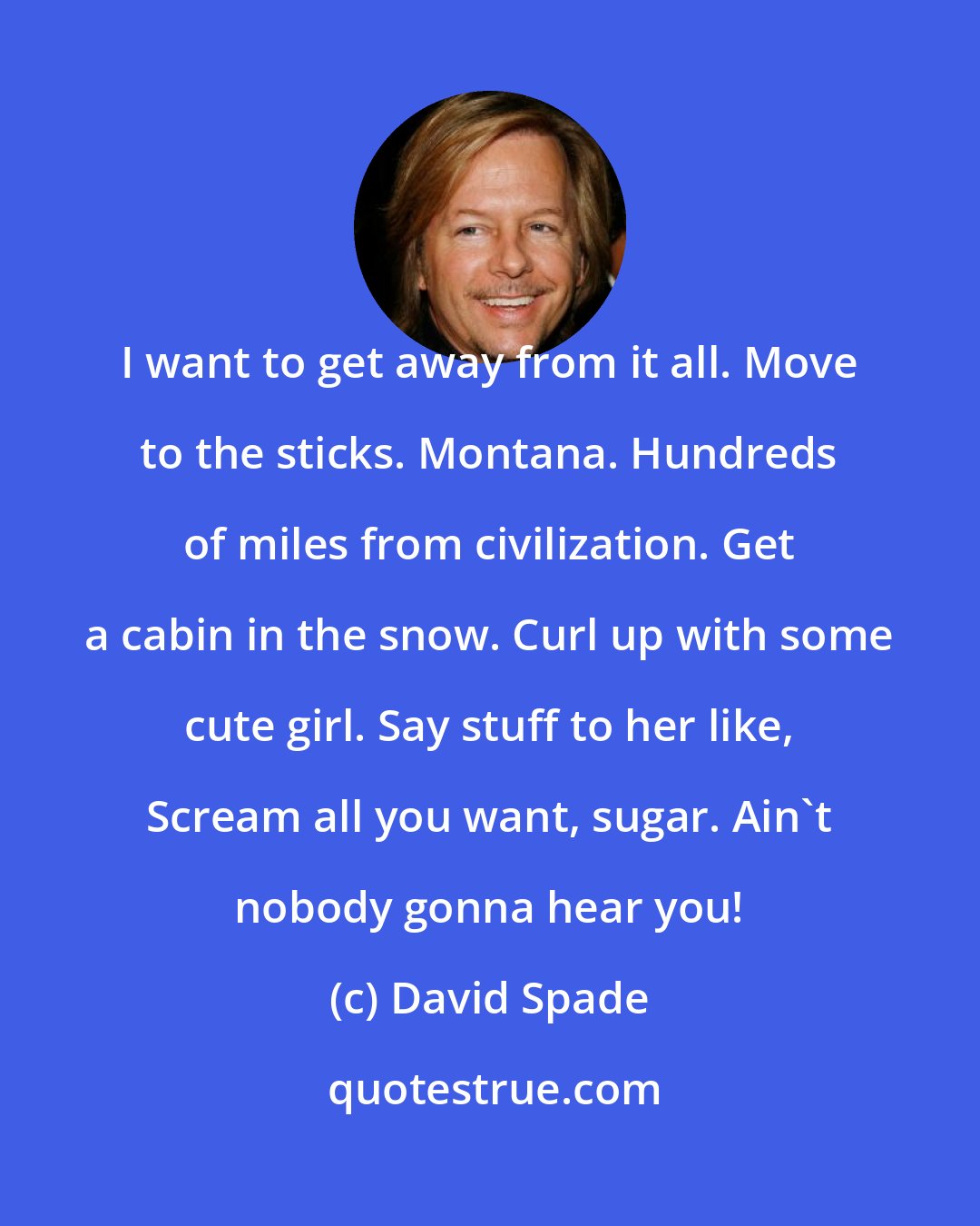David Spade: I want to get away from it all. Move to the sticks. Montana. Hundreds of miles from civilization. Get a cabin in the snow. Curl up with some cute girl. Say stuff to her like, Scream all you want, sugar. Ain't nobody gonna hear you!