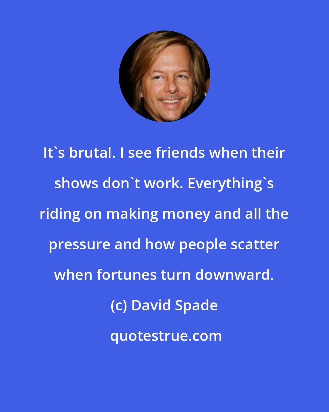 David Spade: It's brutal. I see friends when their shows don't work. Everything's riding on making money and all the pressure and how people scatter when fortunes turn downward.