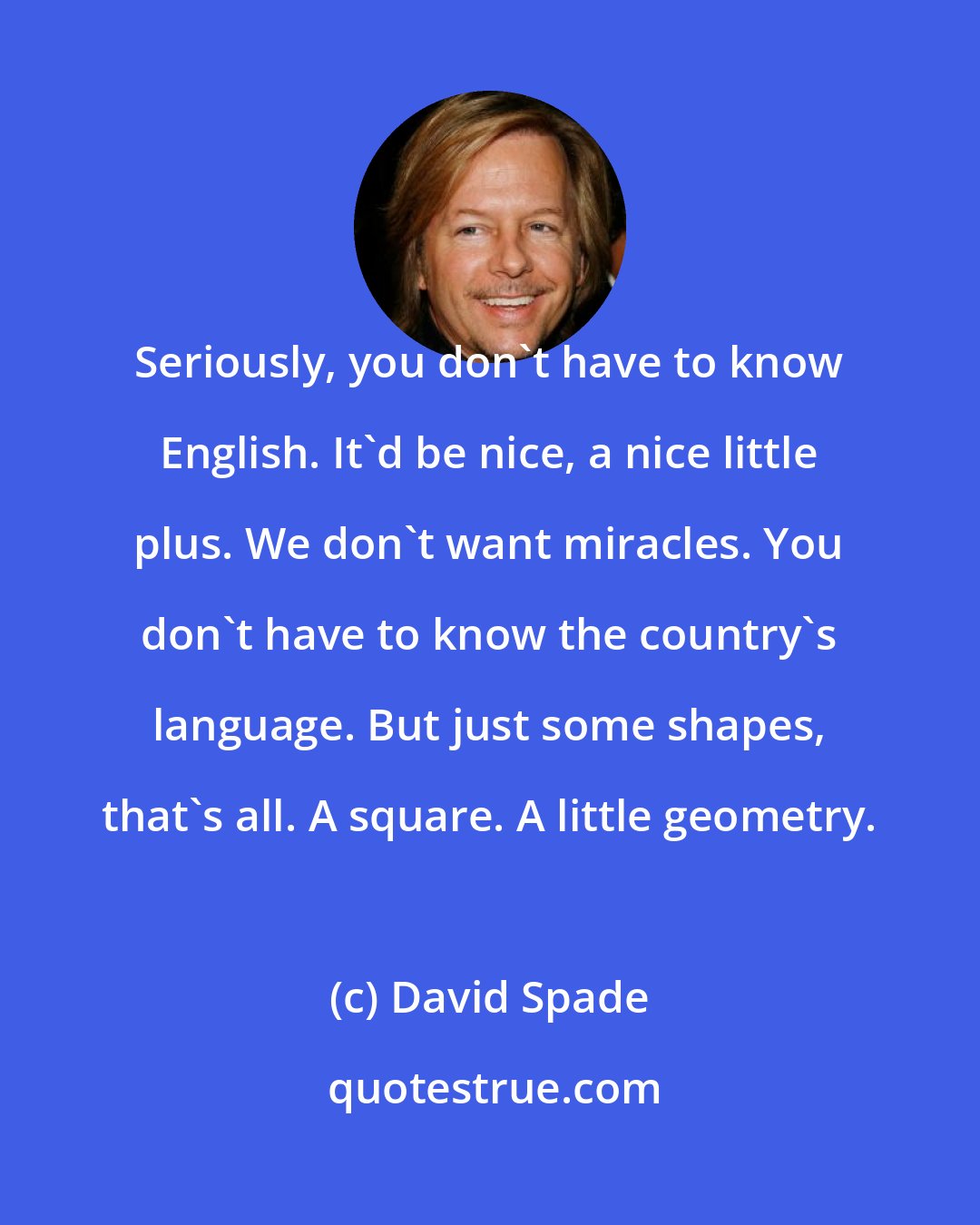David Spade: Seriously, you don't have to know English. It'd be nice, a nice little plus. We don't want miracles. You don't have to know the country's language. But just some shapes, that's all. A square. A little geometry.