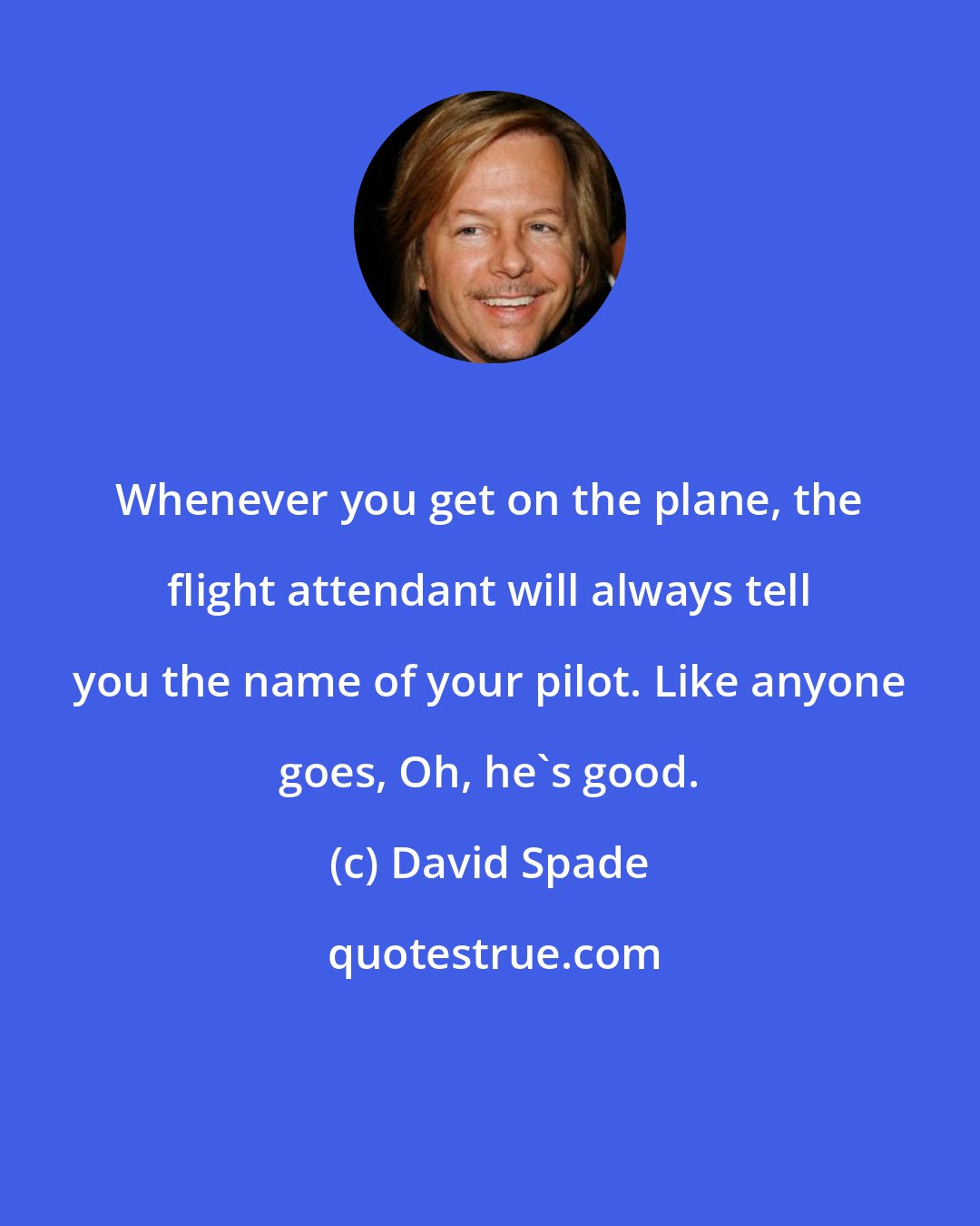 David Spade: Whenever you get on the plane, the flight attendant will always tell you the name of your pilot. Like anyone goes, Oh, he's good.