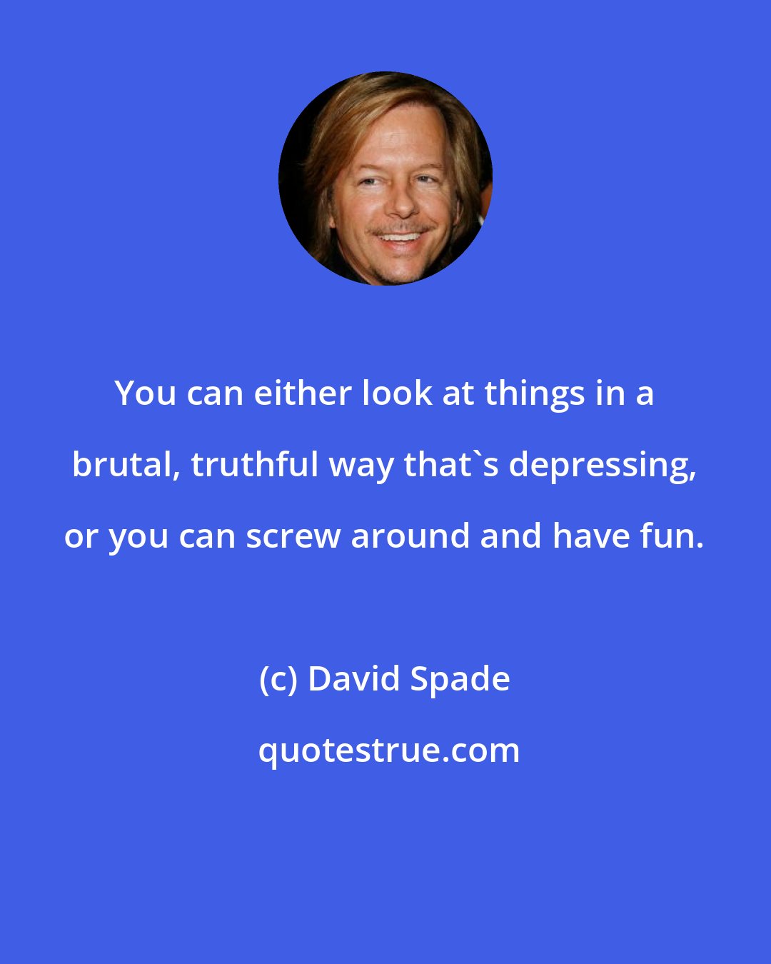David Spade: You can either look at things in a brutal, truthful way that's depressing, or you can screw around and have fun.