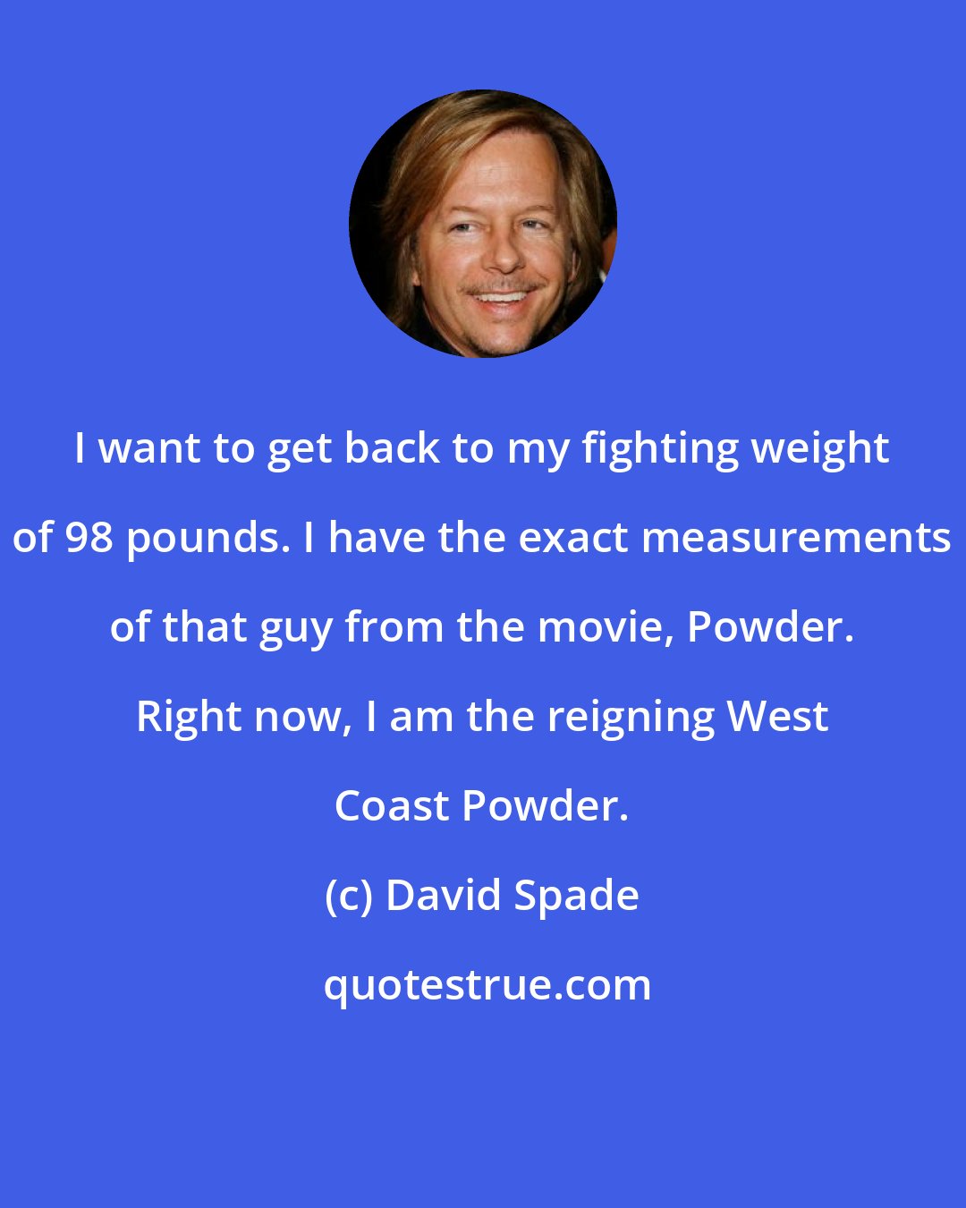 David Spade: I want to get back to my fighting weight of 98 pounds. I have the exact measurements of that guy from the movie, Powder. Right now, I am the reigning West Coast Powder.