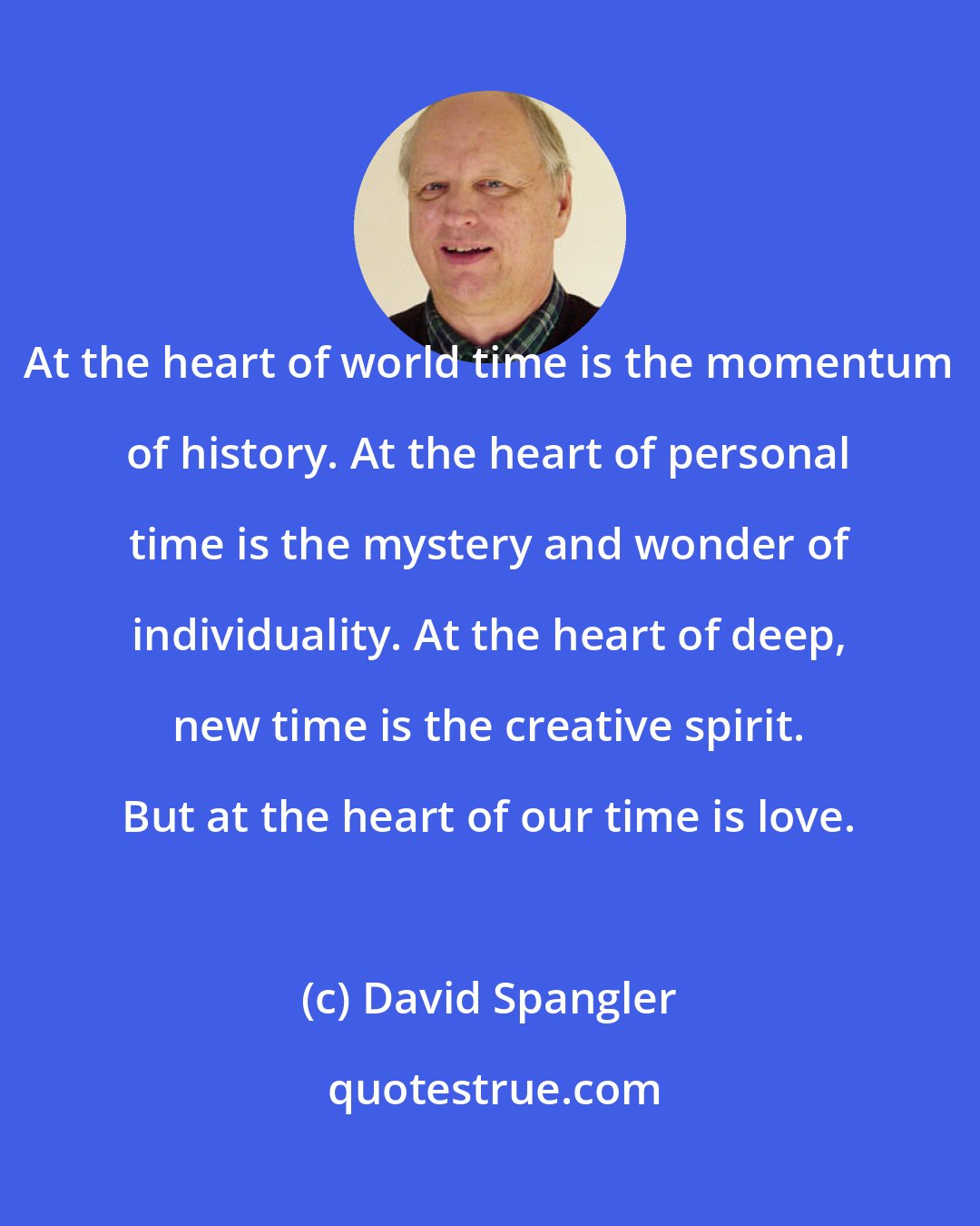 David Spangler: At the heart of world time is the momentum of history. At the heart of personal time is the mystery and wonder of individuality. At the heart of deep, new time is the creative spirit. But at the heart of our time is love.