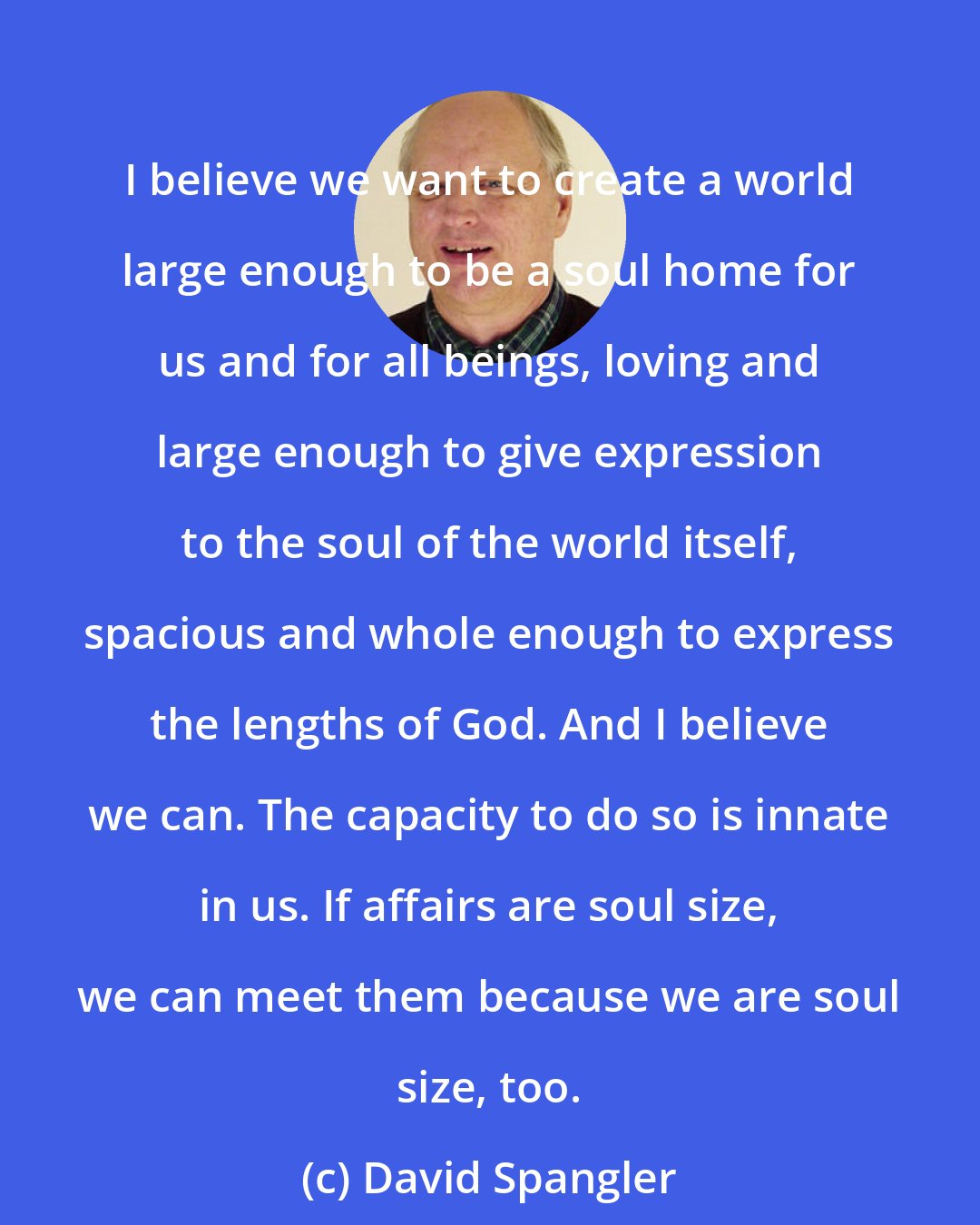 David Spangler: I believe we want to create a world large enough to be a soul home for us and for all beings, loving and large enough to give expression to the soul of the world itself, spacious and whole enough to express the lengths of God. And I believe we can. The capacity to do so is innate in us. If affairs are soul size, we can meet them because we are soul size, too.