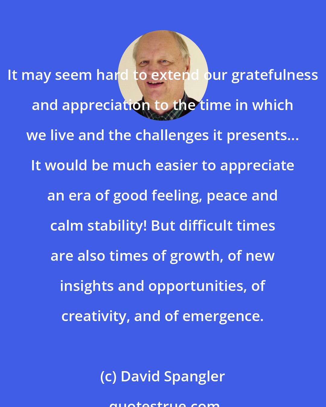 David Spangler: It may seem hard to extend our gratefulness and appreciation to the time in which we live and the challenges it presents... It would be much easier to appreciate an era of good feeling, peace and calm stability! But difficult times are also times of growth, of new insights and opportunities, of creativity, and of emergence.