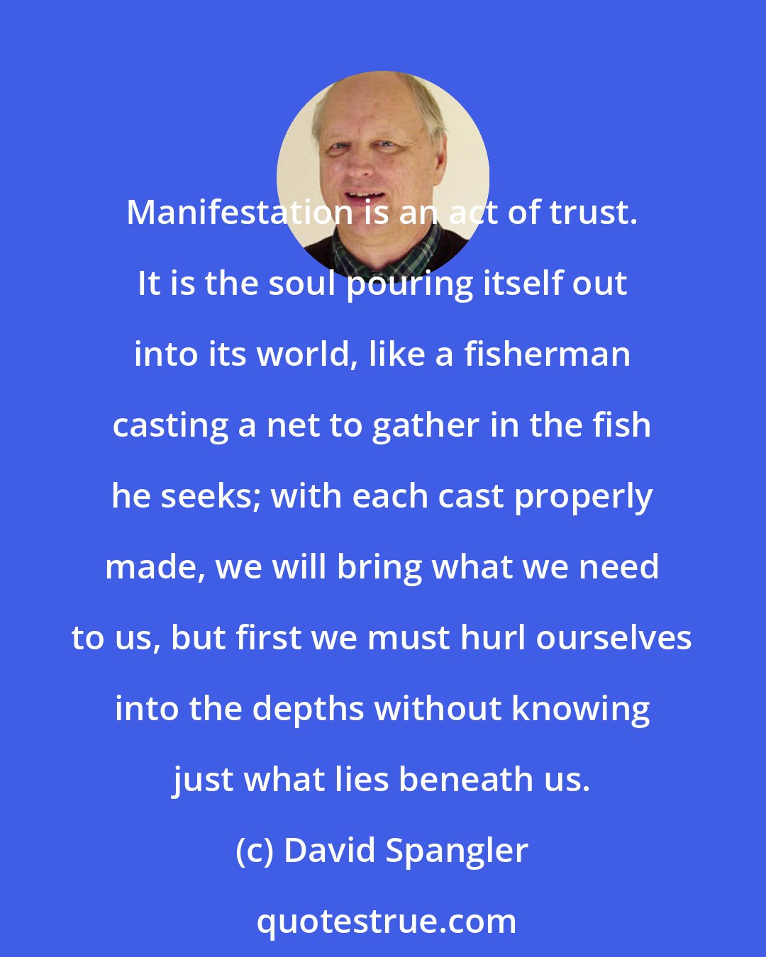 David Spangler: Manifestation is an act of trust. It is the soul pouring itself out into its world, like a fisherman casting a net to gather in the fish he seeks; with each cast properly made, we will bring what we need to us, but first we must hurl ourselves into the depths without knowing just what lies beneath us.