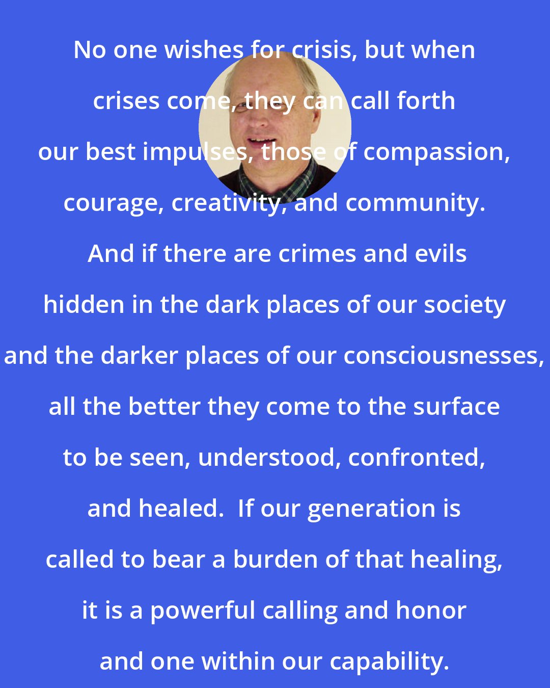 David Spangler: No one wishes for crisis, but when crises come, they can call forth our best impulses, those of compassion, courage, creativity, and community.  And if there are crimes and evils hidden in the dark places of our society and the darker places of our consciousnesses, all the better they come to the surface to be seen, understood, confronted, and healed.  If our generation is called to bear a burden of that healing, it is a powerful calling and honor and one within our capability.