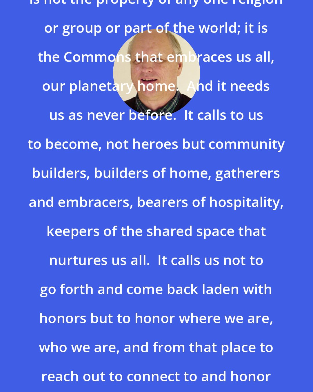 David Spangler: The earth community, the Life Community, is not the property of any one religion or group or part of the world; it is the Commons that embraces us all, our planetary home.  And it needs us as never before.  It calls to us to become, not heroes but community builders, builders of home, gatherers and embracers, bearers of hospitality, keepers of the shared space that nurtures us all.  It calls us not to go forth and come back laden with honors but to honor where we are, who we are, and from that place to reach out to connect to and honor each other in the community of life.