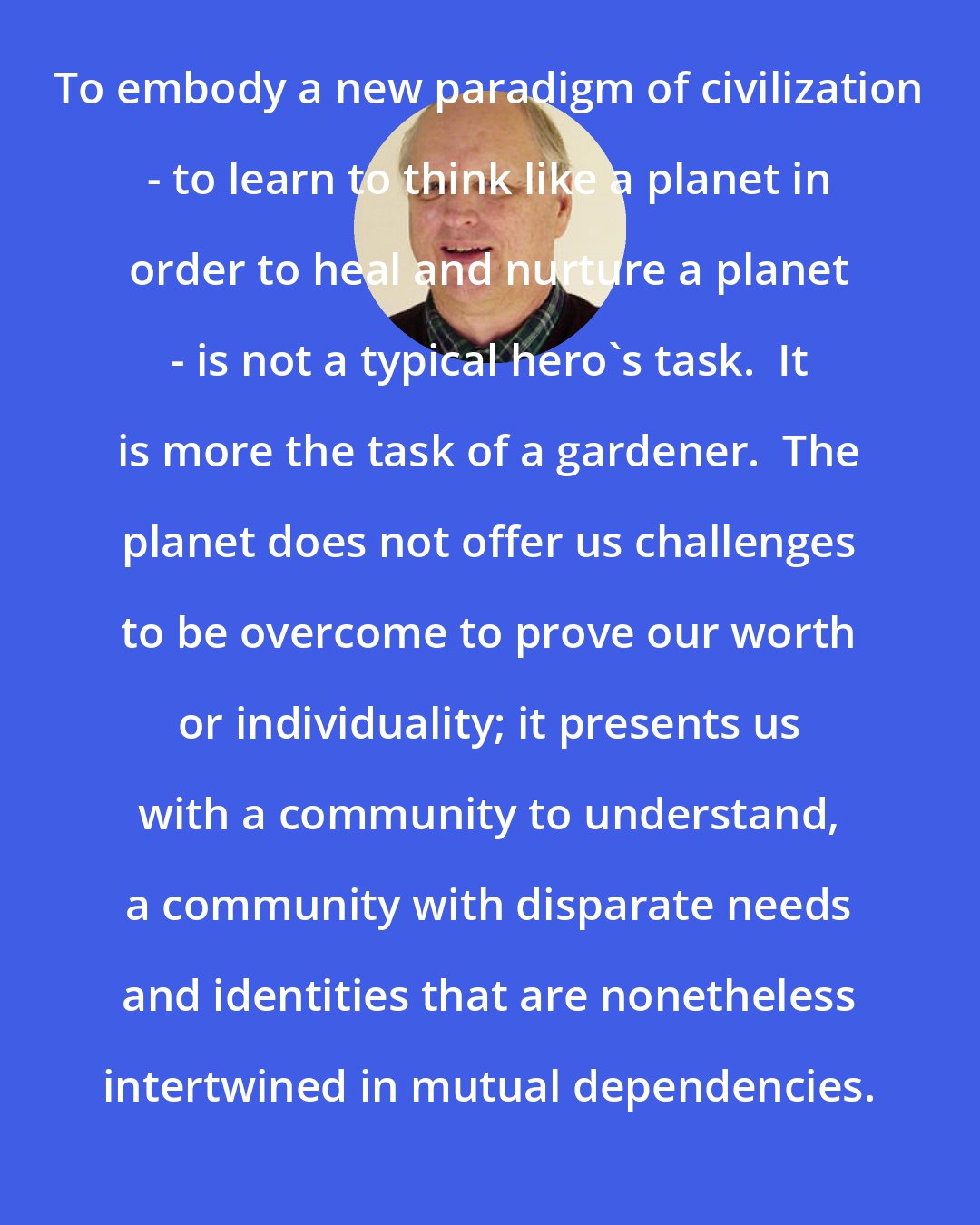 David Spangler: To embody a new paradigm of civilization - to learn to think like a planet in order to heal and nurture a planet - is not a typical hero's task.  It is more the task of a gardener.  The planet does not offer us challenges to be overcome to prove our worth or individuality; it presents us with a community to understand, a community with disparate needs and identities that are nonetheless intertwined in mutual dependencies.