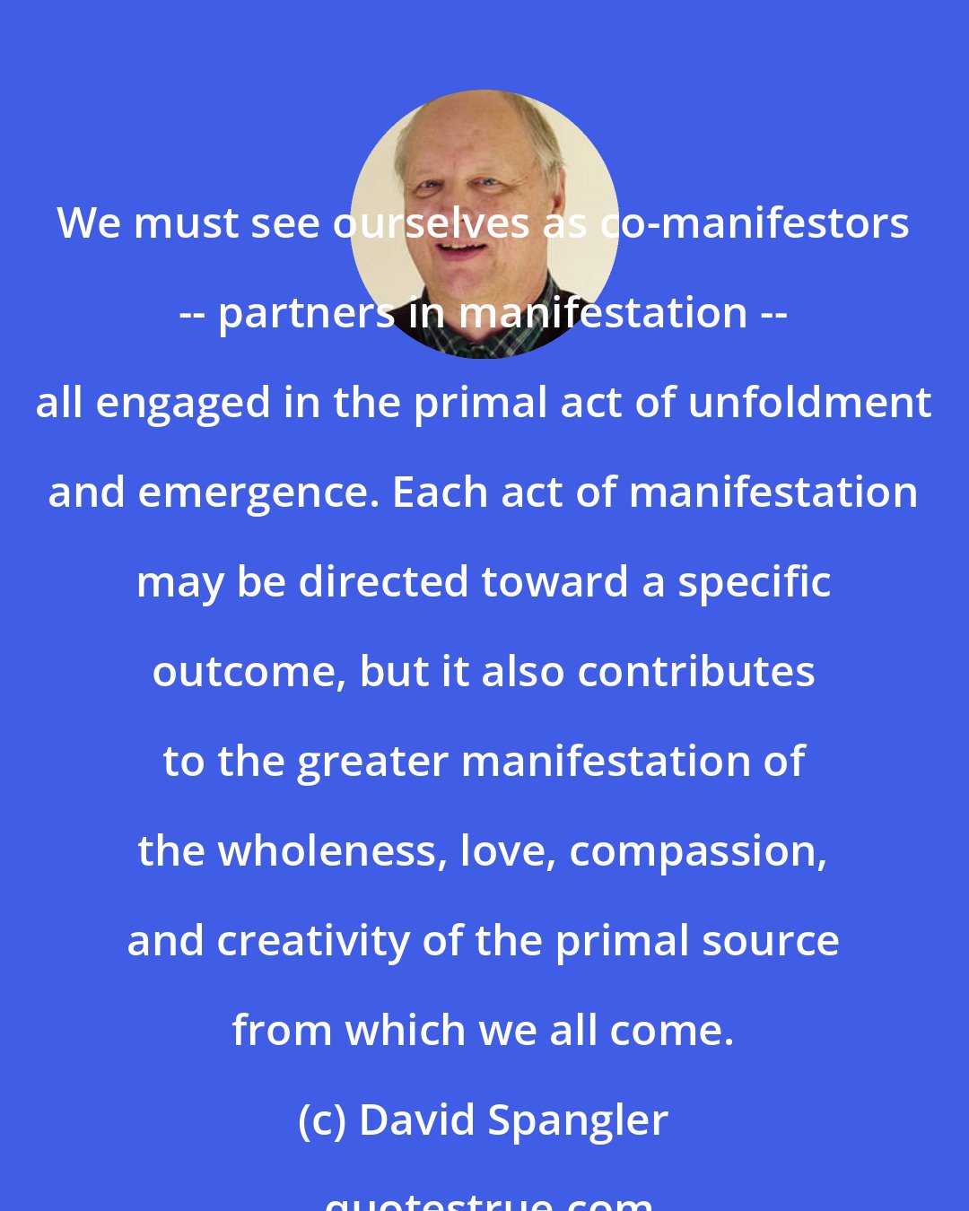 David Spangler: We must see ourselves as co-manifestors -- partners in manifestation -- all engaged in the primal act of unfoldment and emergence. Each act of manifestation may be directed toward a specific outcome, but it also contributes to the greater manifestation of the wholeness, love, compassion, and creativity of the primal source from which we all come.